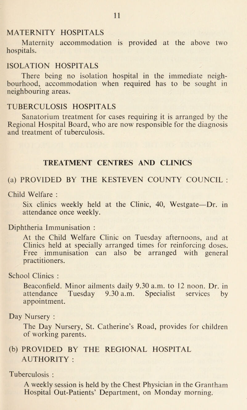 MATERNITY HOSPITALS Maternity accommodation is provided at the above two hospitals. ISOLATION HOSPITALS There being no isolation hospital in the immediate neigh- bourhood, accommodation when required has to be sought in neighbouring areas. TUBERCULOSIS HOSPITALS Sanatorium treatment for cases requiring it is arranged by the Regional Hospital Board, who are now responsible for the diagnosis and treatment of tuberculosis. TREATMENT CENTRES AND CLINICS (a) PROVIDED BY THE KESTEVEN COUNTY COUNCIL : Child Welfare : Six clinics weekly held at the Clinic, 40, Westgate—Dr. in attendance once weekly. Diphtheria Immunisation : At the Child Welfare Clinic on Tuesday afternoons, and at Clinics held at specially arranged times for reinforcing doses. Free immunisation can also be arranged with general practitioners. School Clinics : Beaconfield. Minor ailments daily 9.30 a.m. to 12 noon. Dr. in attendance Tuesday 9.30 a.m. Specialist services by appointment. Day Nursery : The Day Nursery, St. Catherine’s Road, provides for children of working parents. (b) PROVIDED BY THE REGIONAL HOSPITAL AUTHORITY : Tuberculosis : A weekly session is held by the Chest Physician in the Grantham Hospital Out-Patients’ Department, on Monday morning.