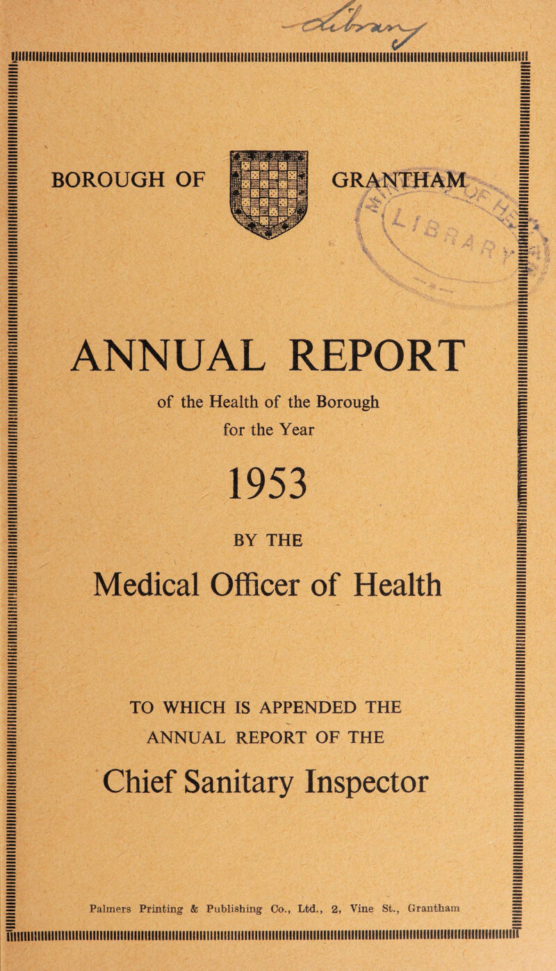 yiiiiiiiiiiiiiiimiiiiiiiimmiiumiHiiii!iiiiiiiiiimiiitiiiiiiiiiiiiiiiiiiiiiiiiiiiiiiHiiiiiiiiiitiiiiiiiiiitiiiiiiiiiiiiiiiiiiuiiii!ii|L GRANTHAM i —- as | ANNUAL REPORT | | of the Health of the Borough | 1 for the Year I 1953 | BY THE I Medical Officer of Health TO WHICH IS APPENDED THE ANNUAL REPORT OF THE Chief Sanitary Inspector = Palmers Printing & Publishing Co., Ltd., 2, Vine St., Grantham = ITllllllllllllllllllIllllllllllllllllllllllllllllilillSIiltllllllillllllllllllllllllllllllllllllllllllllllllllllllllllllllllilllllllllllfllllllilllir