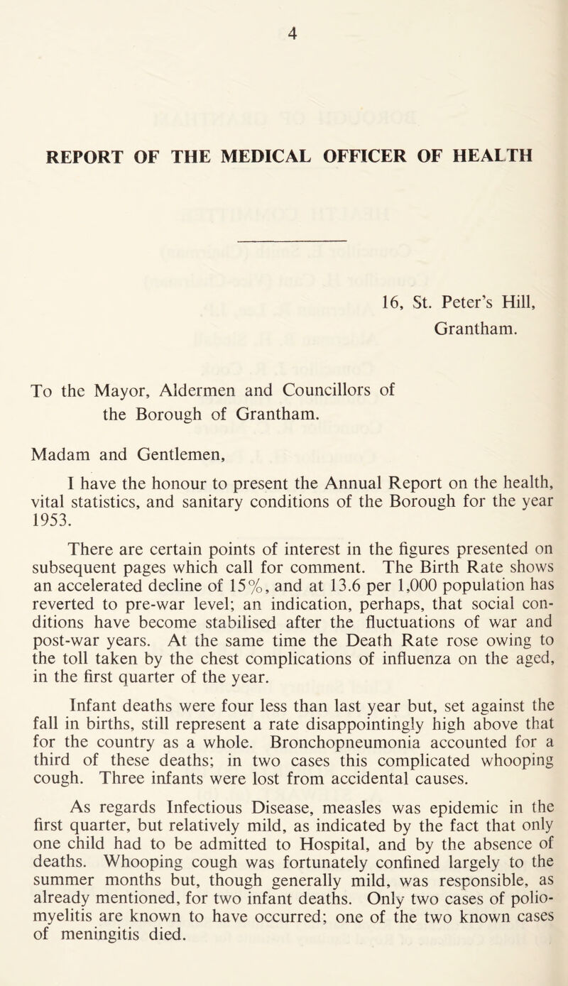 REPORT OF THE MEDICAL OFFICER OF HEALTH 16, St. Peter’s Hill, Grantham. To the Mayor, Aldermen and Councillors of the Borough of Grantham. Madam and Gentlemen, I have the honour to present the Annual Report on the health, vital statistics, and sanitary conditions of the Borough for the year 1953. There are certain points of interest in the figures presented on subsequent pages which call for comment. The Birth Rate shows an accelerated decline of 15%, and at 13.6 per 1,000 population has reverted to pre-war level; an indication, perhaps, that social con- ditions have become stabilised after the fluctuations of war and post-war years. At the same time the Death Rate rose owing to the toll taken by the chest complications of influenza on the aged, in the first quarter of the year. Infant deaths were four less than last year but, set against the fall in births, still represent a rate disappointingly high above that for the country as a whole. Bronchopneumonia accounted for a third of these deaths; in two cases this complicated whooping cough. Three infants were lost from accidental causes. As regards Infectious Disease, measles was epidemic in the first quarter, but relatively mild, as indicated by the fact that only one child had to be admitted to Hospital, and by the absence of deaths. Whooping cough was fortunately confined largely to the summer months but, though generally mild, was responsible, as already mentioned, for two infant deaths. Only two cases of polio- myelitis are known to have occurred; one of the two known cases of meningitis died.