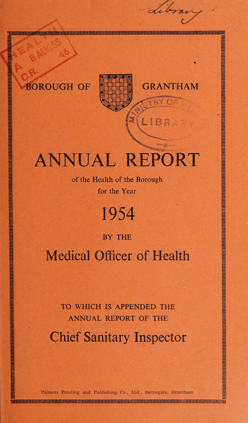 yjlllIlllillii!li!l!IllillllIIII!tlIIIIIIIIIIII3IIIIISIillIII!ilIIKII!IIIIIIIIIilllllllllllllllSlllililllllllIIIIi!lliIililIlieilliI!illlllBliS9Il!fl | ANNUAL REPORT | | of the Health of the Borough | for the Year § | 1954 j 1 BY THE | I Medical Officer of Health 1 TO WHICH IS APPENDED THE ANNUAL REPORT OF THE Chief Sanitary Inspector Palmers Printing and Publishing Co., Ltd., Swinegate, Grantham