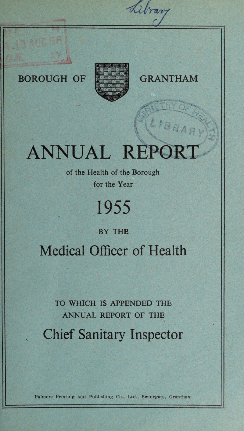 ANNUAL REPORT of the Health of the Borough for the Year 1955 BY THE Medical Officer of Health TO WHICH IS APPENDED THE ANNUAL REPORT OF THE Chief Sanitary Inspector Palmers Printing and Publishing Co., Ltd., Swinegate, Grantham