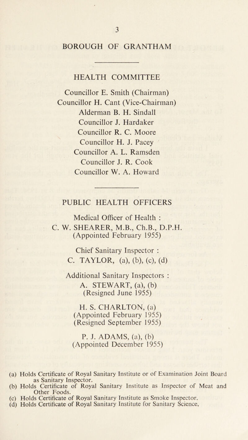 BOROUGH OF GRANTHAM HEALTH COMMITTEE Councillor E. Smith (Chairman) Councillor H. Cant (Vice-Chairman) Alderman B. IT. Sindall Councillor J. Hardaker Councillor R. C. Moore Councillor H. J. Pacey Councillor A. L. Ramsden Councillor J. R. Cook Councillor W. A. Howard PUBLIC HEALTH OFFICERS Medical Officer of Health : C. W. SHEARER, M.B., Ch.B., D.P.H. (Appointed February 1955) Chief Sanitary Inspector : C. TAYLOR, (a), (b), (c), (d) Additional Sanitary Inspectors : A. STEWART, (a), (b) (Resigned June 1955) H. S. CHARLTON, (a) (Appointed February 1955) (Resigned September 1955) P. J. ADAMS, (a), (b) (Appointed December 1955) (a) Holds Certificate of Royal Sanitary Institute or of Examination Joint Board as Sanitary Inspector. (b) Holds Certificate of Royal Sanitary Institute as Inspector of Meat and Other Foods. (c) Holds Certificate of Royal Sanitary Institute as Smoke Inspector. (d) Holds Certificate of Royal Sanitary Institute for Sanitary Science.