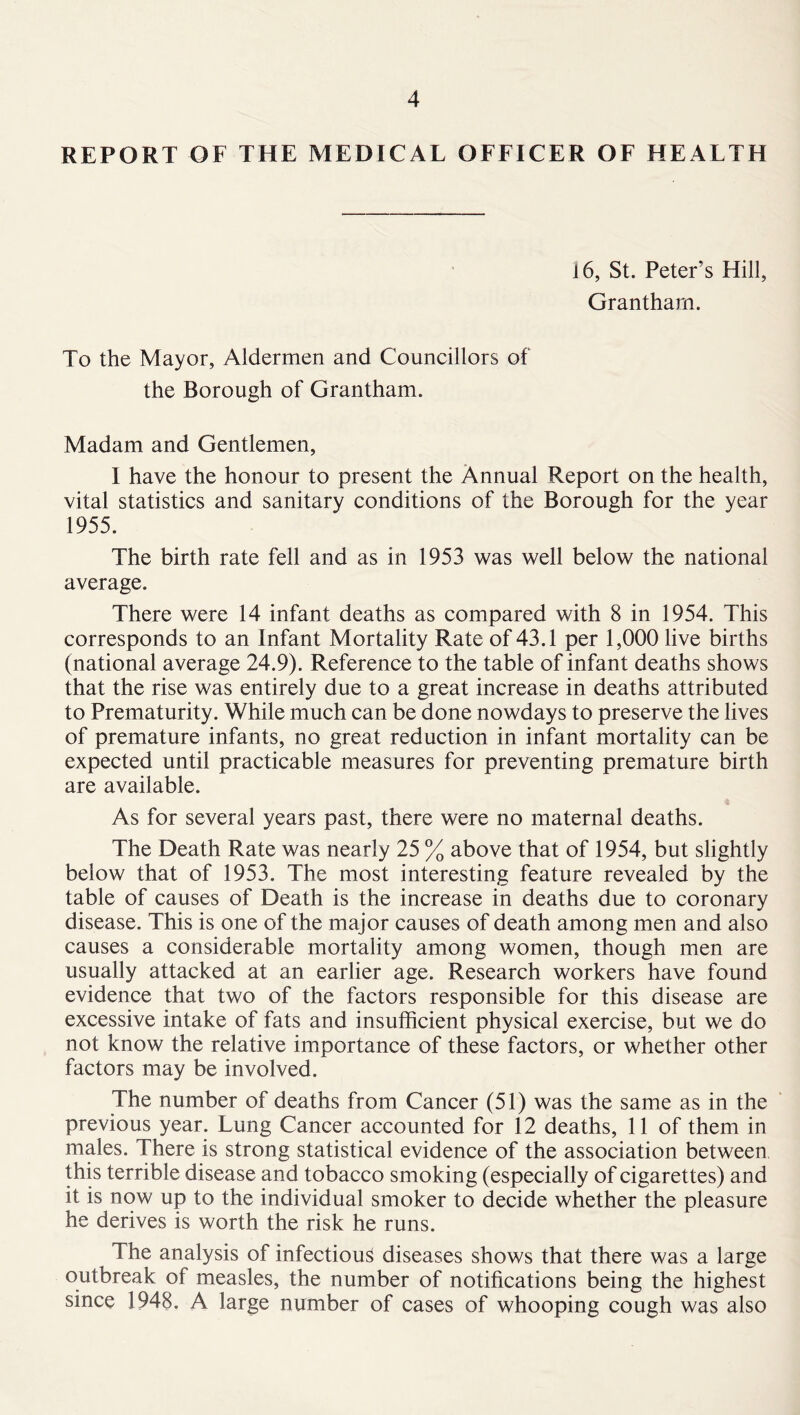 REPORT OF THE MEDICAL OFFICER OF HEALTH 16, St. Peter’s Hill, Grantham. To the Mayor, Aldermen and Councillors of the Borough of Grantham. Madam and Gentlemen, I have the honour to present the Annual Report on the health, vital statistics and sanitary conditions of the Borough for the year 1955. The birth rate fell and as in 1953 was well below the national average. There were 14 infant deaths as compared with 8 in 1954. This corresponds to an Infant Mortality Rate of 43.1 per 1,000 live births (national average 24.9). Reference to the table of infant deaths shows that the rise was entirely due to a great increase in deaths attributed to Prematurity. While much can be done nowdays to preserve the lives of premature infants, no great reduction in infant mortality can be expected until practicable measures for preventing premature birth are available. As for several years past, there were no maternal deaths. The Death Rate was nearly 25 % above that of 1954, but slightly below that of 1953. The most interesting feature revealed by the table of causes of Death is the increase in deaths due to coronary disease. This is one of the major causes of death among men and also causes a considerable mortality among women, though men are usually attacked at an earlier age. Research workers have found evidence that two of the factors responsible for this disease are excessive intake of fats and insufficient physical exercise, but we do not know the relative importance of these factors, or whether other factors may be involved. The number of deaths from Cancer (51) was the same as in the previous year. Lung Cancer accounted for 12 deaths, 11 of them in males. There is strong statistical evidence of the association between this terrible disease and tobacco smoking (especially of cigarettes) and it is now up to the individual smoker to decide whether the pleasure he derives is worth the risk he runs. The analysis of infectious diseases shows that there was a large outbreak of measles, the number of notifications being the highest since 1948. A large number of cases of whooping cough was also