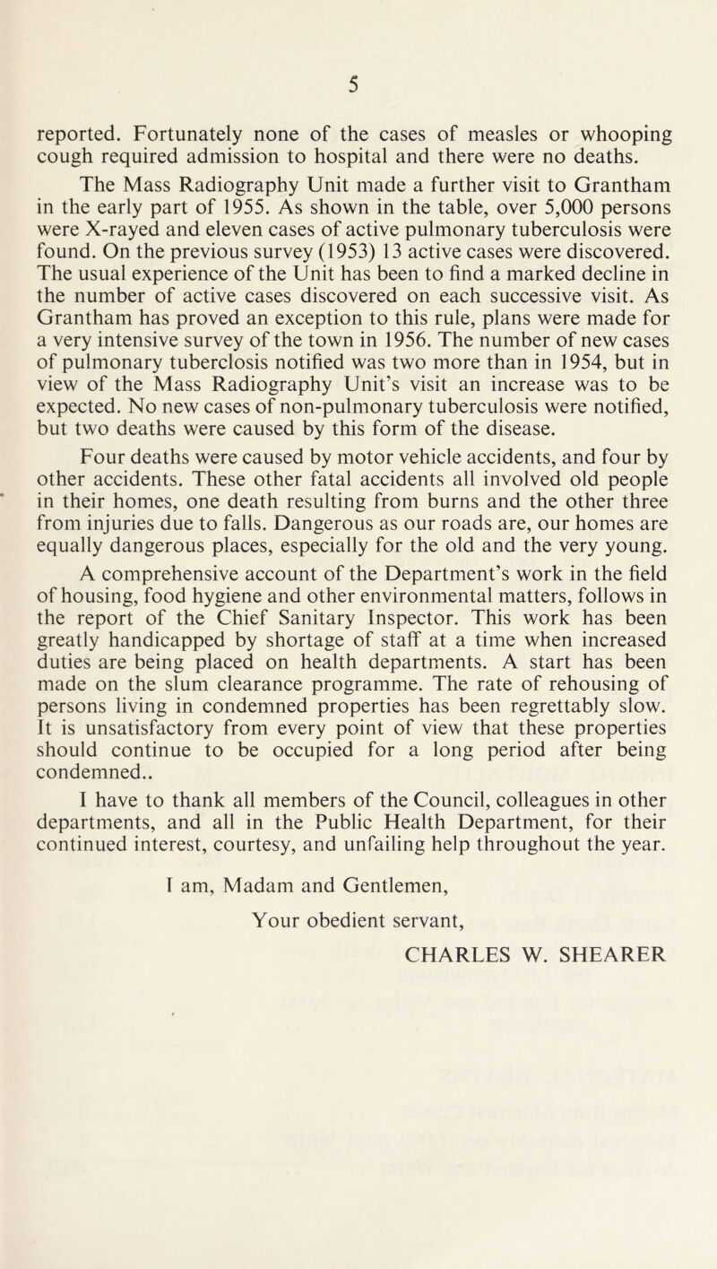 reported. Fortunately none of the cases of measles or whooping cough required admission to hospital and there were no deaths. The Mass Radiography Unit made a further visit to Grantham in the early part of 1955. As shown in the table, over 5,000 persons were X-rayed and eleven cases of active pulmonary tuberculosis were found. On the previous survey (1953) 13 active cases were discovered. The usual experience of the Unit has been to find a marked decline in the number of active cases discovered on each successive visit. As Grantham has proved an exception to this rule, plans were made for a very intensive survey of the town in 1956. The number of new cases of pulmonary tuberclosis notified was two more than in 1954, but in view of the Mass Radiography Unit’s visit an increase was to be expected. No new cases of non-pulmonary tuberculosis were notified, but two deaths were caused by this form of the disease. Four deaths were caused by motor vehicle accidents, and four by other accidents. These other fatal accidents all involved old people in their homes, one death resulting from burns and the other three from injuries due to falls. Dangerous as our roads are, our homes are equally dangerous places, especially for the old and the very young. A comprehensive account of the Department’s work in the field of housing, food hygiene and other environmental matters, follows in the report of the Chief Sanitary Inspector. This work has been greatly handicapped by shortage of staff at a time when increased duties are being placed on health departments. A start has been made on the slum clearance programme. The rate of rehousing of persons living in condemned properties has been regrettably slow. It is unsatisfactory from every point of view that these properties should continue to be occupied for a long period after being condemned.. I have to thank all members of the Council, colleagues in other departments, and all in the Public Health Department, for their continued interest, courtesy, and unfailing help throughout the year. I am. Madam and Gentlemen, Your obedient servant, CHARLES W. SHEARER