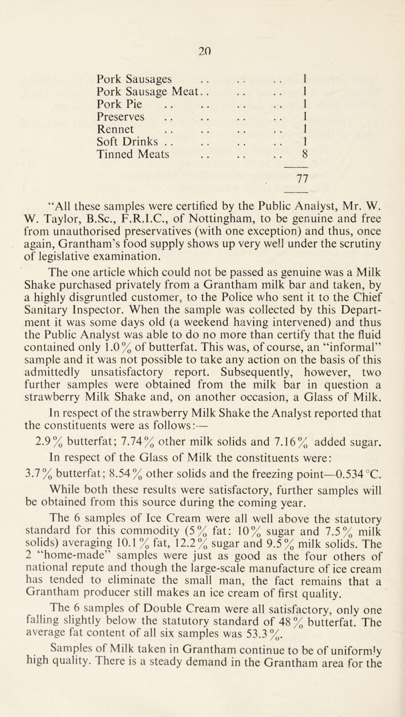 Pork Sausages .. .. . . 1 Pork Sausage Meat.. .. .. 1 Pork Pie .. .. .. .. 1 Preserves .. .. .. .. 1 Rennet .. .. .. .. 1 Soft Drinks .. .. .. .. 1 Tinned Meats .. .. .. 8 77 “All these samples were certified by the Public Analyst, Mr. W. W. Taylor, B.Sc., F.R.I.C., of Nottingham, to be genuine and free from unauthorised preservatives (with one exception) and thus, once again, Grantham’s food supply shows up very well under the scrutiny of legislative examination. The one article which could not be passed as genuine was a Milk Shake purchased privately from a Grantham milk bar and taken, by a highly disgruntled customer, to the Police who sent it to the Chief Sanitary Inspector. When the sample was collected by this Depart- ment it was some days old (a weekend having intervened) and thus the Public Analyst was able to do no more than certify that the fluid contained only 1.0% of butterfat. This was, of course, an “informal” sample and it was not possible to take any action on the basis of this admittedly unsatisfactory report. Subsequently, however, two further samples were obtained from the milk bar in question a strawberry Milk Shake and, on another occasion, a Glass of Milk. In respect of the strawberry Milk Shake the Analyst reported that the constituents were as follows:— 2.9% butterfat; 7.74% other milk solids and 7.16% added sugar. In respect of the Glass of Milk the constituents were: 3.7% butterfat; 8.54% other solids and the freezing point—0.534°C. While both these results were satisfactory, further samples will be obtained from this source during the coming year. The 6 samples of Ice Cream were all well above the statutory standard for this commodity (5% fat: 10% sugar and 7.5% milk solids) averaging 10.1 % fat, 12.2% sugar and 9.5% milk solids. The 2 “home-made” samples were just as good as the four others of national repute and though the large-scale manufacture of ice cream has tended to eliminate the small man, the fact remains that a Grantham producer still makes an ice cream of first quality. The 6 samples of Double Cream were all satisfactory, only one falling slightly below the statutory standard of 48 % butterfat. The average fat content of all six samples was 53.3%. Samples of Milk taken in Grantham continue to be of uniformly high quality. There is a steady demand in the Grantham area for the