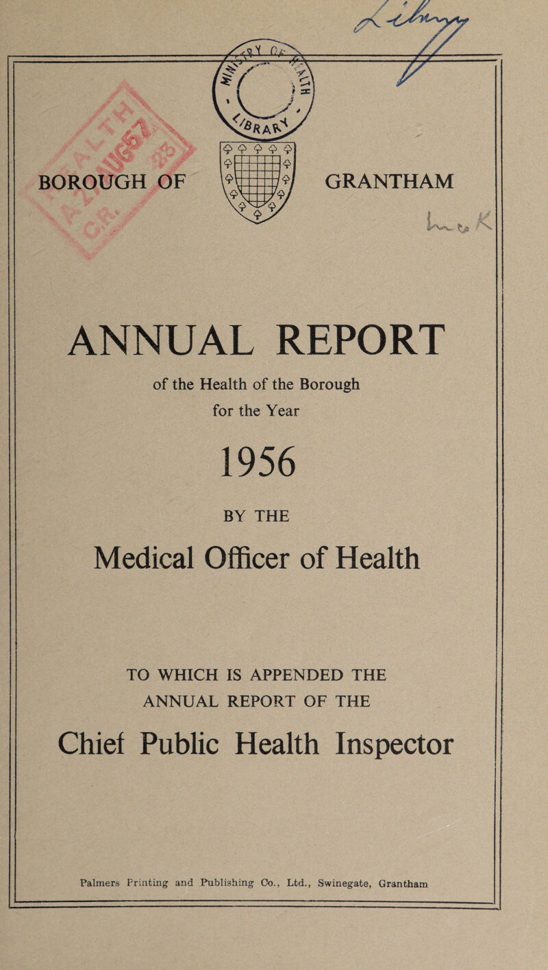 ANNUAL REPORT of the Health of the Borough for the Year 1956 BY THE Medical Officer of Health TO WHICH IS APPENDED THE ANNUAL REPORT OF THE Chief Public Health Inspector Palmers Printing and Publishing Oo., Ltd., Swinegate, Grantham
