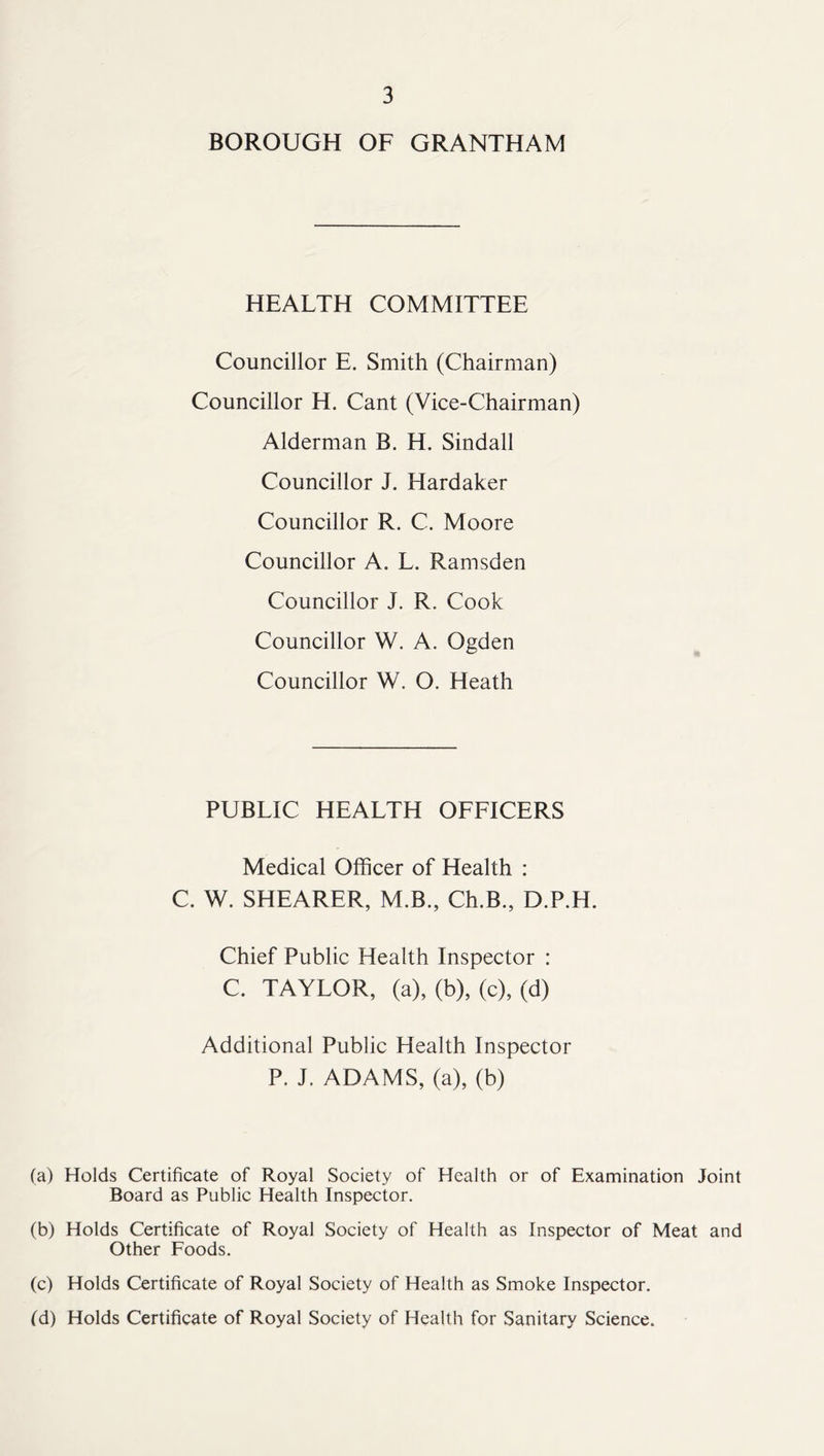 BOROUGH OF GRANTHAM HEALTH COMMITTEE Councillor E. Smith (Chairman) Councillor H. Cant (Vice-Chairman) Alderman B. H. Sindall Councillor J. Hardaker Councillor R. C. Moore Councillor A. L. Ramsden Councillor J. R. Cook Councillor W. A. Ogden Councillor W. O. Heath PUBLIC HEALTH OFFICERS Medical Officer of Health : C. W. SHEARER, M.B., Ch.B., D.P.H. Chief Public Health Inspector : C. TAYLOR, (a), (b), (c), (d) Additional Public Health Inspector P. J. ADAMS, (a), (b) (a) Holds Certificate of Royal Society of Health or of Examination Joint Board as Public Health Inspector. (b) Holds Certificate of Royal Society of Health as Inspector of Meat and Other Foods. (c) Holds Certificate of Royal Society of Health as Smoke Inspector, td) Holds Certificate of Royal Society of Health for Sanitary Science.