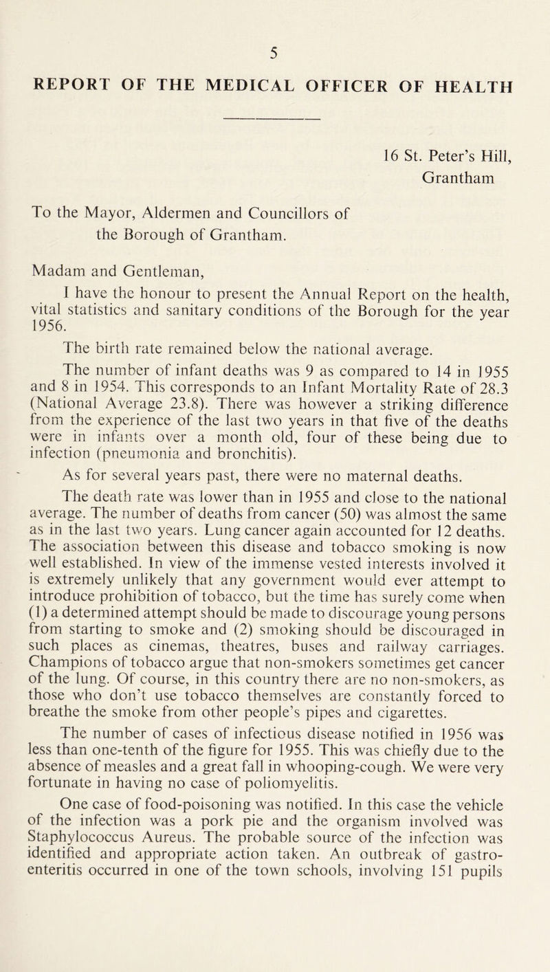 REPORT OF THE MEDICAL OFFICER OF HEALTH 16 St. Peter’s Hill, Grantham To the Mayor, Aldermen and Councillors of the Borough of Grantham. Madam and Gentleman, I have the honour to present the Annual Report on the health, vital statistics and sanitary conditions of the Borough for the year 1956. The birth rate remained below the national average. The number of infant deaths was 9 as compared to 14 in 1955 and 8 in 1954. This corresponds to an Infant Mortality Rate of 28.3 (National Average 23.8). There was however a striking difference from the experience of the last two years in that five of the deaths were in infants over a month old, four of these being due to infection (pneumonia and bronchitis). As for several years past, there were no maternal deaths. The death rate was lower than in 1955 and close to the national average. The number of deaths from cancer (50) was almost the same as in the last two years. Lung cancer again accounted for 12 deaths. The association between this disease and tobacco smoking is now well established. In view of the immense vested interests involved it is extremely unlikely that any government would ever attempt to introduce prohibition of tobacco, but the time has surely come when (1) a determined attempt should be made to discourage young persons from starting to smoke and (2) smoking should be discouraged in such places as cinemas, theatres, buses and railway carriages. Champions of tobacco argue that non-smokers sometimes get cancer of the lung. Of course, in this country there are no non-smokers, as those who don’t use tobacco themselves are constantly forced to breathe the smoke from other people’s pipes and cigarettes. The number of cases of infectious disease notified in 1956 was less than one-tenth of the figure for 1955. This was chiefly due to the absence of measles and a great fall in whooping-cough. We were very fortunate in having no case of poliomyelitis. One case of food-poisoning was notified. In this case the vehicle of the infection was a pork pie and the organism involved was Staphylococcus Aureus. The probable source of the infection was identified and appropriate action taken. An outbreak of gastro- enteritis occurred in one of the town schools, involving 151 pupils