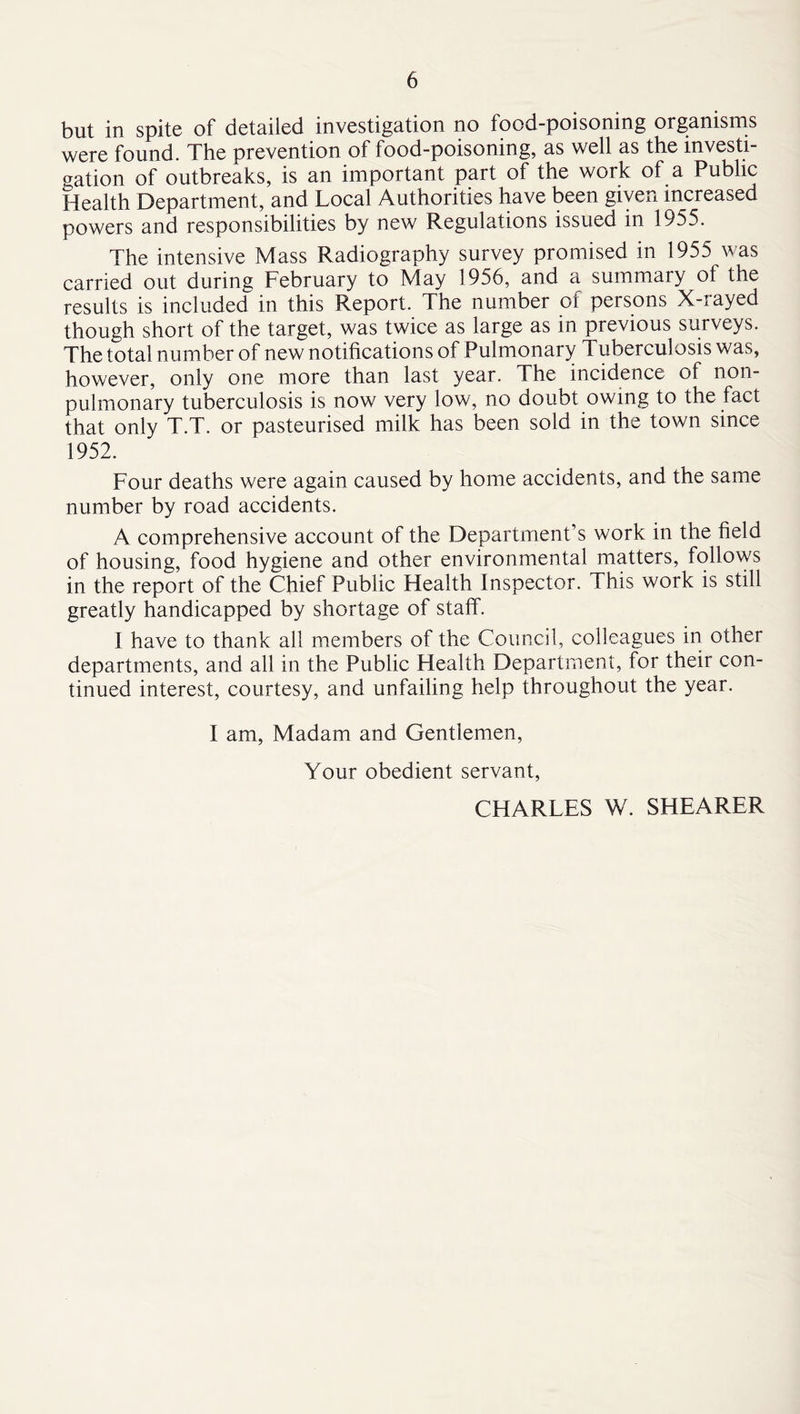 but in spite of detailed investigation no food-poisoning organisms were found. The prevention of food-poisoning, as well as the investi- gation of outbreaks, is an important part of the work of a Public Health Department, and Local Authorities have been given increased powers and responsibilities by new Regulations issued in 1955. The intensive Mass Radiography survey promised in 1955 was carried out during February to May 1956, and a summary of the results is included in this Report. The number oi persons X-iayed though short of the target, was twice as large as in previous surveys. The total number of new notifications of Pulmonary Tuberculosis was, however, only one more than last year. The incidence of non- pulmonary tuberculosis is now very low, no doubt owing to the fact that only T.T. or pasteurised milk has been sold in the town since 1952. Four deaths were again caused by home accidents, and the same number by road accidents. A comprehensive account of the Department’s work in the field of housing, food hygiene and other environmental matters, follows in the report of the Chief Public Health Inspector. This work is still greatly handicapped by shortage of staff. I have to thank all members of the Council, colleagues in other departments, and all in the Public Health Department, for their con- tinued interest, courtesy, and unfailing help throughout the year. I am. Madam and Gentlemen, Your obedient servant, CHARLES W. SHEARER