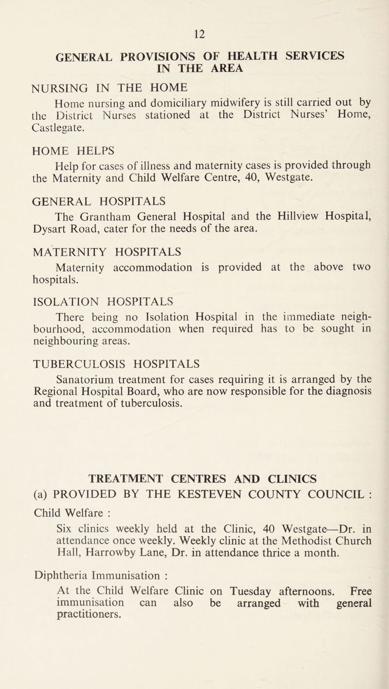 GENERAL PROVISIONS OF HEALTH SERVICES IN THE AREA NURSING IN THE HOME Home nursing and domiciliary midwifery is still carried out by the District Nurses stationed at the District Nurses’ Home, Castlegate. HOME HELPS Help for cases of illness and maternity cases is provided through the Maternity and Child Welfare Centre, 40, Westgate. GENERAL HOSPITALS The Grantham General Hospital and the Hillview Hospital, Dysart Road, cater for the needs of the area. MATERNITY HOSPITALS Maternity accommodation is provided at the above two hospitals. ISOLATION HOSPITALS There being no Isolation Hospital in the immediate neigh- bourhood, accommodation when required has to be sought in neighbouring areas. TUBERCULOSIS HOSPITALS Sanatorium treatment for cases requiring it is arranged by the Regional Hospital Board, who are now responsible for the diagnosis and treatment of tuberculosis. TREATMENT CENTRES AND CLINICS (a) PROVIDED BY THE KESTEVEN COUNTY COUNCIL : Child Welfare : Six clinics weekly held at the Clinic, 40 Westgate—Dr. in attendance once weekly. Weekly clinic at the Methodist Church Hall, Harrowby Lane, Dr. in attendance thrice a month. Diphtheria Immunisation : At the Child Welfare Clinic on Tuesday afternoons. Free immunisation can also be arranged with general practitioners.