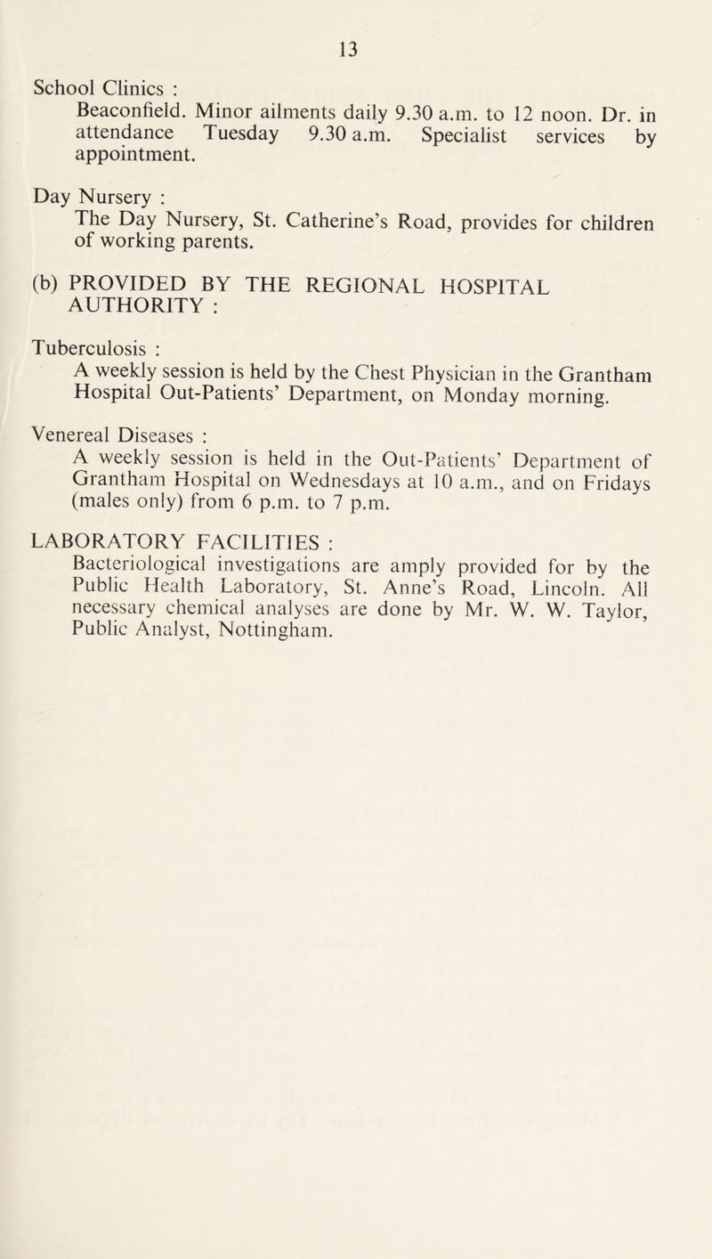 School Clinics : Beaconfield. Minor ailments daily 9.30 a.m. to 12 noon. Dr. in attendance Tuesday 9.30 a.m. Specialist services by appointment. Day Nursery : The Day Nursery, St. Catherine’s Road, provides for children of working parents. (b) PROVIDED BY THE REGIONAL HOSPITAL AUTHORITY : Tuberculosis : A weekly session is held by the Chest Physician in the Grantham Hospital Out-Patients’ Department, on Monday morning. Venereal Diseases : A weekly session is held in the Out-Patients’ Department of Grantham Hospital on Wednesdays at 10 a.m., and on Fridays (males only) from 6 p.m. to 7 p.m. LABORATORY FACILITIES : Bacteriological investigations are amply provided for by the Public Health Laboratory, St. Anne’s Road, Lincoln. All necessary chemical analyses are done by Mr. W. W. Taylor, Public Analyst, Nottingham.
