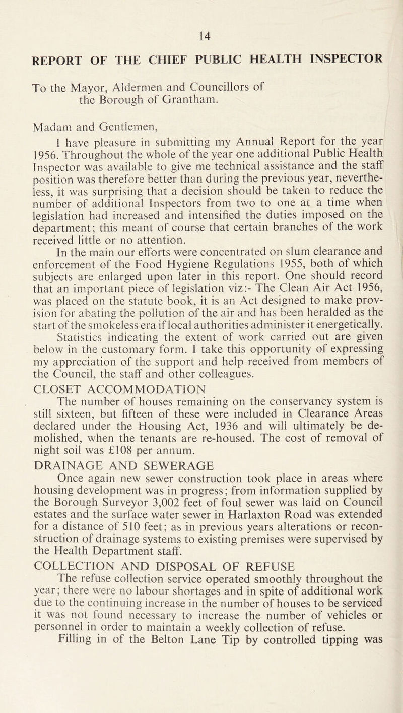 REPORT OF THE CHIEF PUBLIC HEALTH INSPECTOR To the Mayor, Aldermen and Councillors of the Borough of Grantham. Madam and Gentlemen, 1 have pleasure in submitting my Annual Report for the year 1956. Throughout the whole of the year one additional Public Health Inspector was available to give me technical assistance and the staff position was therefore better than d uring the previous year, neverthe- less, it was surprising that a decision should be taken to reduce the number of additional Inspectors from two to one ac a time when legislation had increased and intensified the duties imposed on the department; this meant of course that certain branches of the work received little or no attention. In the main our efforts were concentrated on slum clearance and enforcement of the Food Hygiene Regulations 1955, both of which subjects are enlarged upon later in this report. One should record that an important piece of legislation viz:- The Clean Air Act 1956, was placed on the statute book, it is an Act designed to make prov- ision for abating the pollution of the air and has been heralded as the start of the smokeless era if local authorities administer it energetically. Statistics indicating the extent of work carried out are given below in the customary form. 1 take this opportunity of expressing my appreciation of the support and help received from members of the Council, the staff and other colleagues. CLOSET ACCOMMODATION The number of houses remaining on the conservancy system is still sixteen, but fifteen of these were included in Clearance Areas declared under the Housing Act, 1936 and will ultimately be de- molished, when the tenants are re-housed. The cost of removal of night soil was £108 per annum. DRAINAGE AND SEWERAGE Once again new sewer construction took place in areas where housing development was in progress; from information supplied by the Borough Surveyor 3,002 feet of foul sewer was laid on Council estates and the surface water sewer in Harlaxton Road was extended for a distance of 510 feet; as in previous years alterations or recon- struction of drainage systems to existing premises were supervised by the Health Department staff. COLLECTION AND DISPOSAL OF REFUSE The refuse collection service operated smoothly throughout the year; there were no labour shortages and in spite of additional work due to the continuing increase in the number of houses to be serviced it was not found necessary to increase the number of vehicles or personnel in order to maintain a weekly collection of refuse. Filling in of the Belton Lane Tip by controlled tipping was