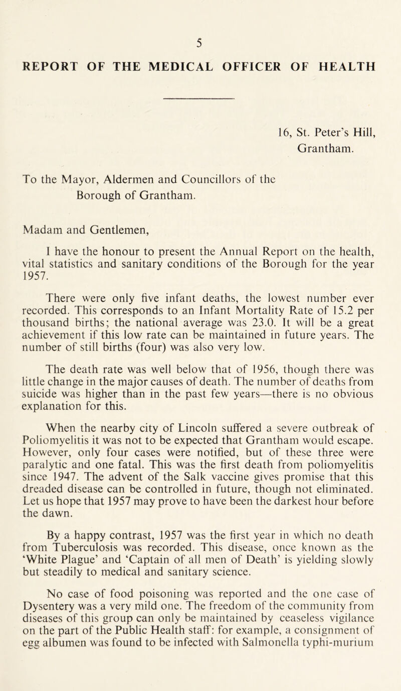 REPORT OF THE MEDICAL OFFICER OF HEALTH 16, St. Peter’s Hill, Grantham. To the Mayor, Aldermen and Councillors of the Borough of Grantham. Madam and Gentlemen, I have the honour to present the Annual Report on the health, vital statistics and sanitary conditions of the Borough for the year 1957. There were only hve infant deaths, the lowest number ever recorded. This corresponds to an Infant Mortality Rate of 15.2 per thousand births; the national average was 23.0. It will be a great achievement if this low rate can be maintained in future years. The number of still births (four) was also very low. The death rate was well below that of 1956, though there was little change in the major causes of death. The number of deaths from suicide was higher than in the past few years—there is no obvious explanation for this. When the nearby city of Lincoln suffered a severe outbreak of Poliomyelitis it was not to be expected that Grantham would escape. However, only four cases were notified, but of these three were paralytic and one fatal. This was the first death from poliomyelitis since 1947. The advent of the Salk vaccine gives promise that this dreaded disease can be controlled in future, though not eliminated. Let us hope that 1957 may prove to have been the darkest hour before the dawn. By a happy contrast, 1957 was the first year in which no death from Tuberculosis was recorded. This disease, once known as the ‘White Plague’ and ‘Captain of all men of Death’ is yielding slowly but steadily to medical and sanitary science. No case of food poisoning was reported and the one case of Dysentery was a very mild one. The freedom of the community from diseases of this group can only be maintained by ceaseless vigilance on the part of the Public Health staff: for example, a consignment of egg albumen was found to be infected with Salmonella typhi-murium