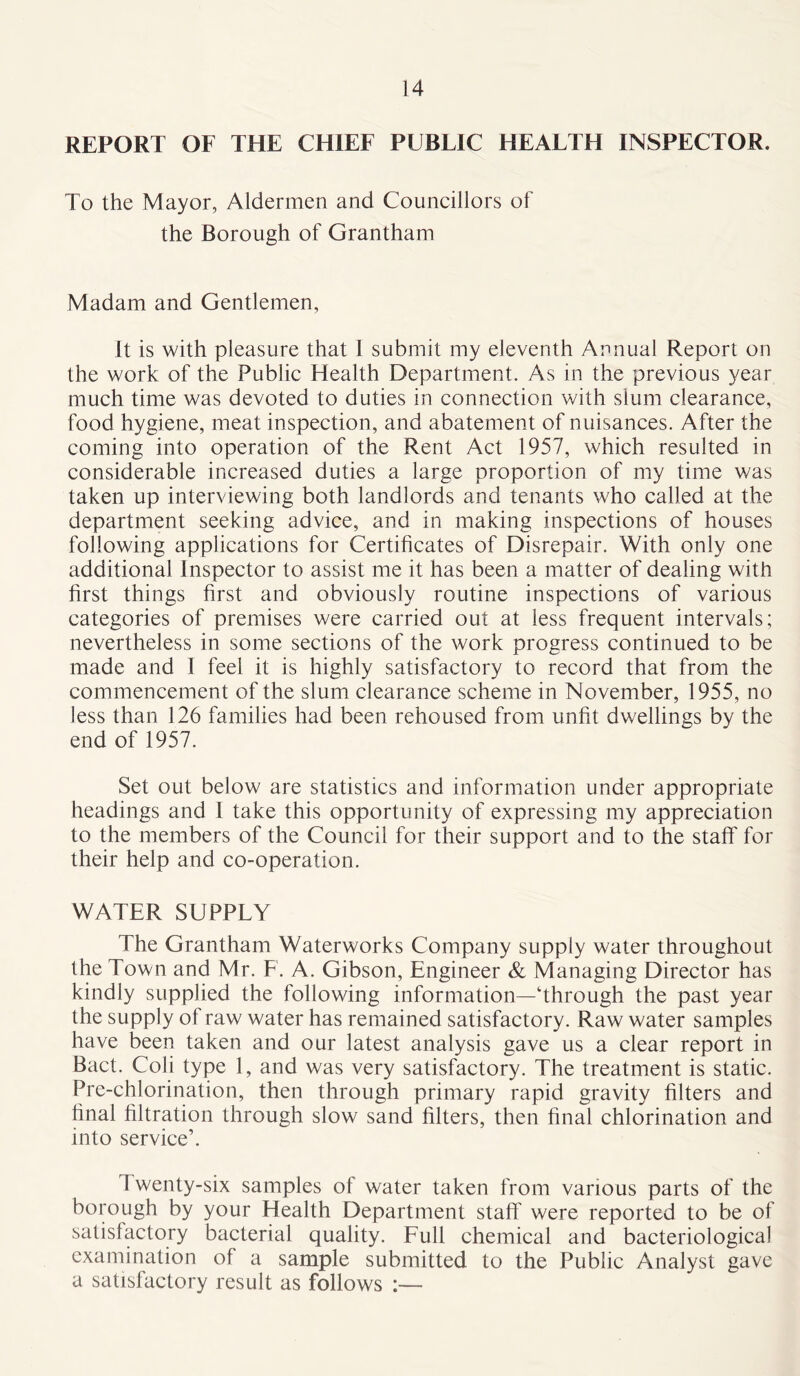 REPORT OF THE CHIEF PUBLIC HEALTH INSPECTOR. To the Mayor, Aldermen and Councillors of the Borough of Grantham Madam and Gentlemen, It is with pleasure that I submit my eleventh Annual Report on the work of the Public Health Department. As in the previous year much time was devoted to duties in connection with slum clearance, food hygiene, meat inspection, and abatement of nuisances. After the coming into operation of the Rent Act 1957, which resulted in considerable increased duties a large proportion of my time was taken up interviewing both landlords and tenants who called at the department seeking advice, and in making inspections of houses following applications for Certificates of Disrepair. With only one additional Inspector to assist me it has been a matter of dealing with first things first and obviously routine inspections of various categories of premises were carried out at less frequent intervals; nevertheless in some sections of the work progress continued to be made and I feel it is highly satisfactory to record that from the commencement of the slum clearance scheme in November, 1955, no less than 126 families had been rehoused from unfit dwellings by the end of 1957. Set out below are statistics and information under appropriate headings and I take this opportunity of expressing my appreciation to the members of the Council for their support and to the staff for their help and co-operation. WATER SUPPLY The Grantham Waterworks Company supply water throughout the Town and Mr. F. A. Gibson, Engineer & Managing Director has kindly supplied the following information—Through the past year the supply of raw water has remained satisfactory. Raw water samples have been taken and our latest analysis gave us a clear report in Bact. Coli type 1, and was very satisfactory. The treatment is static. Pre-chlorination, then through primary rapid gravity filters and final filtration through slow sand filters, then final chlorination and into service’. 1 wenty-six samples of water taken from various parts of the borough by your Health Department staff were reported to be of satisfactory bacterial quality. Full chemical and bacteriological examination of a sample submitted to the Public Analyst gave a satisfactory result as follows
