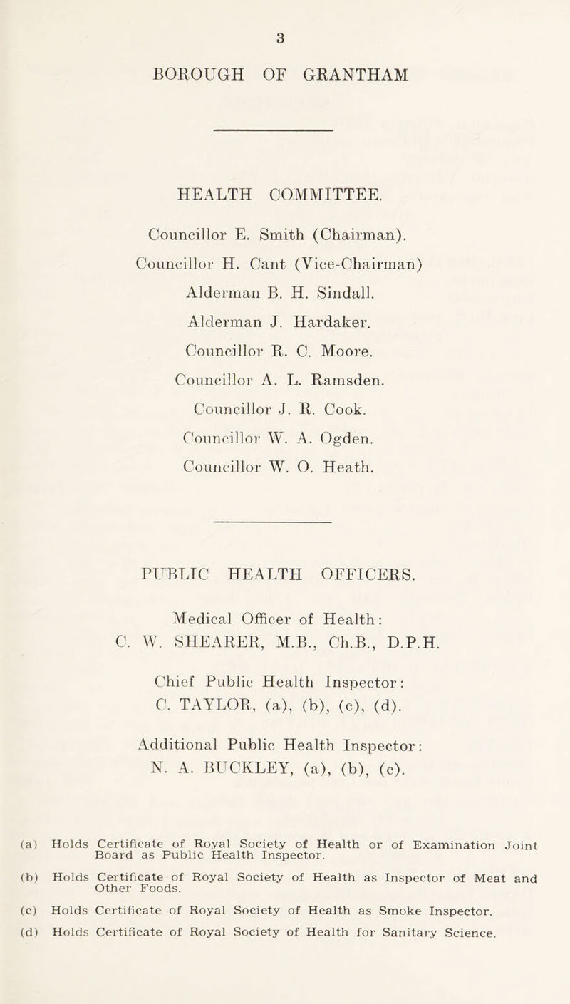 BOROUGH OF GRANTHAM HEALTH COMMITTEE. Councillor E. Smith (Chairman). Councillor H. Cant (Vice-Chairman) Alderman B. H. Sindall. Alderman J. Hardaker. Councillor R. C. Moore. Councillor A. L. Ramsden. Councillor J. R. Cook. Councillor W. A. Ogden. Councillor W. O. Heath. PUBLIC HEALTH OFFICERS. Medical Officer of Health: C. W. SHEARER, M.B., Ch.B., D.P.H. Chief Public Health Inspector: C. TAYLOR, (a), (b), (c), (d). Additional Public Health Inspector: N. A. BUCKLEY, (a), (b), (c). (a) Holds Certificate of Royal Society of Health or of Examination Joint Board as Public Health Inspector. (b) Holds Certificate of Royal Society of Health as Inspector of Meat and Other Foods. (c) Holds Certificate of Royal Society of Health as Smoke Inspector. (d) Holds Certificate of Royal Society of Health for Sanitary Science.
