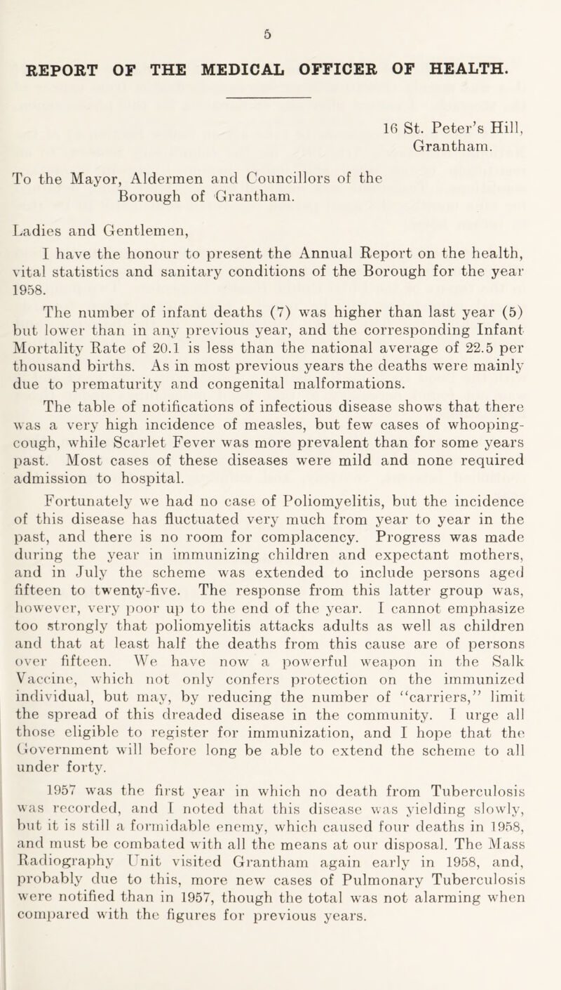 REPORT OF THE MEDICAL OFFICER OF HEALTH. 16 St. Peter’s Hill, Grantham. To the Mayor, Aldermen and Councillors of the Borough of Grantham. Ladies and Gentlemen, I have the honour to present the Annual Report on the health, vital statistics and sanitary conditions of the Borough for the year 1958. The number of infant deaths (7) was higher than last year (5) but lower than in any previous year, and the corresponding Infant Mortality Rate of 20.1 is less than the national average of 22.5 per thousand births. As in most previous years the deaths were mainly due to prematurity and congenital malformations. The table of notifications of infectious disease shows that there was a very high incidence of measles, but few cases of whooping- cough, while Scarlet Fever was more prevalent than for some years past. Most cases of these diseases were mild and none required admission to hospital. Fortunately we had no case of Poliomyelitis, but the incidence of this disease has fluctuated very much from year to year in the past, and there is no room for complacency. Progress was made during the year in immunizing children and expectant mothers, and in July the scheme was extended to include persons aged fifteen to twenty-five. The response from this latter group was, however, very poor up to the end of the year. I cannot emphasize too strongly that poliomyelitis attacks adults as well as children and that at least half the deaths from this cause are of persons over fifteen. We have now a powerful weapon in the Salk Vaccine, which not only confers protection on the immunized individual, but may, by reducing the number of “carriers,” limit the spread of this dreaded disease in the community. I urge all those eligible to register for immunization, and I hope that the Government will before long be able to extend the scheme to all under forty. 1957 was the first year in which no death from Tuberculosis was recorded, and I noted that this disease was yielding slowly, but it is still a formidable enemy, which caused four deaths in 1958, and must be combated with all the means at our disposal. The Mass Radiography Lnit visited Grantham again early in 1958, and, probably due to this, more new cases of Pulmonary Tuberculosis were notified than in 1957, though the total was not alarming when compared with the figures for previous years.