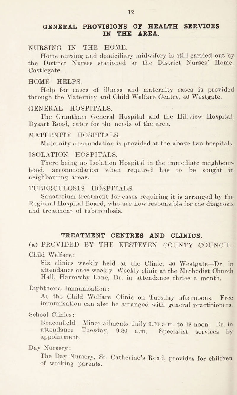 GENERAL PROVISIONS OF HEALTH SERVICES IN THE AREA. NURSING IN THE HOME. Home nursing and domiciliary midwifery is still carried out by the District Nurses stationed at the District Nurses7 Home, Castlegate. HOME HELPS. Help for cases of illness and maternity cases is provided through the Maternity and Child Welfare Centre, 40 Westgate. GENERAL HOSPITALS. The Grantham General Hospital and the Hill view Hospital, Dysart Road, cater for the needs of the area. MATERNITY HOSPITALS. Maternity accomodation is provided at the above two hospitals. ISOLATION HOSPITALS. There being no Isolation Hospital in the immediate neighbour- hood, accommodation when required has to be sought in neighbouring areas. TUBERCULOSIS HOSPITALS. Sanatorium treatment for cases requiring it is arranged by the Regional Hospital Board, who are now responsible for the diagnosis and treatment of tuberculosis. TREATMENT CENTRES AND CLINICS. (a) PROVIDED BY THE KESTEVEN COUNTY COUNCIL: Child Welfare: Six clinics weekly held at the Clinic, 40 Westgate—Dr. in attendance once weekly. Weekly clinic at the Methodist Church Hall, Harrowby Lane, Dr. in attendance thrice a month. Diphtheria Immunisation: At the Child 'Welfare Clinic on Tuesday afternoons. Free immunisation can also be arranged with general practitioners. School Clinics: Beacontield. Minor ailments daily 9.30 a.m. to 12 noon. Dr. in attendance Tuesday, 9.30 a.m. Specialist services by appointment. Day Nursery: The Day Nursery, St. Catherine’s Road, provides for children of working parents.