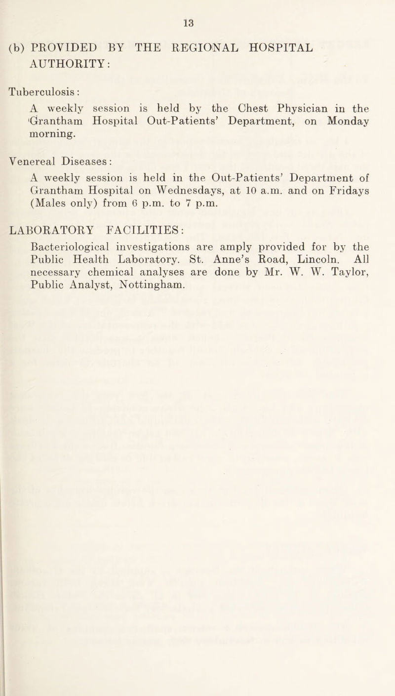 (b) PROVIDED BY THE REGIONAL HOSPITAL AUTHORITY: Tuberculosis: A weekly session is held by the Chest Physician in the 'Grantham Hospital Out-Patients’ Department, on Monday morning. Venereal Diseases: A weekly session is held in the Out-Patients’ Department of Grantham Hospital on Wednesdays, at 10 a.m. and on Fridays (Males only) from 6 p.m. to 7 p.m. LABORATORY FACILITIES: Bacteriological investigations are amply provided for by the Public Health Laboratory. St. Anne’s Road, Lincoln. All necessary chemical analyses are done by Mr. W. W. Taylor, Public Analyst, Nottingham.
