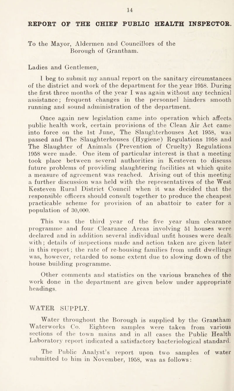 REPORT OF THE CHIEF PUBLIC HEALTH INSPECTOR. To the Mayor, Aldermen and Councillors of the Borough of Grantham. Ladies and Gentlemen, I beg to submit my annual report on the sanitary circumstances of the district and work of the department for the year 1958. During the first three months of the year I was again without any technical assistance; frequent changes in the personnel hinders smooth running and sound administration of the department. Once again new legislation came into operation which affects public health work, certain provisions of the Clean Air Act came into force on the 1st June, The Slaughterhouses Act 1958, was passed and The Slaughterhouses (Hygiene) Regulations 1958 and The Slaughter of Animals (Prevention of Cruelty) Regulations 1958 were made. One item of particular interest is that a meeting took place between several authorities in Kesteven to discuss future problems of providing slaughtering facilities at which quite a measure of agreement was reached. Arising out of this meeting a further discussion was held with the representatives of the West Kesteven Rural District Council when it was decided that the responsible officers should consult together to produce the cheapest practicable scheme for provision of an abattoir to cater for a population of 30,000. This was the third year of the five year slum clearance programme and four Clearance Areas involving 51 houses were declared and in addition several individual unfit houses were dealt with; details of inspections made and action taken are given later in this report; the rate of re housing families from unfit dwellings was, however, retarded to some extent due to slowing down of the house building programme. Other comments and statistics on the various branches of the work done in the department are given below under appropriate headings. WATER SUPPLY. Water throughout the Borough is supplied by the Grantham Waterworks Co. Eighteen samples were taken from various sections of the town mains and in all cases the Public Health Laboratory report indicated a satisfactory bacteriological standard. The Public Analyst’s report upon two samples of water submitted to him in November, 1958, was as follows: