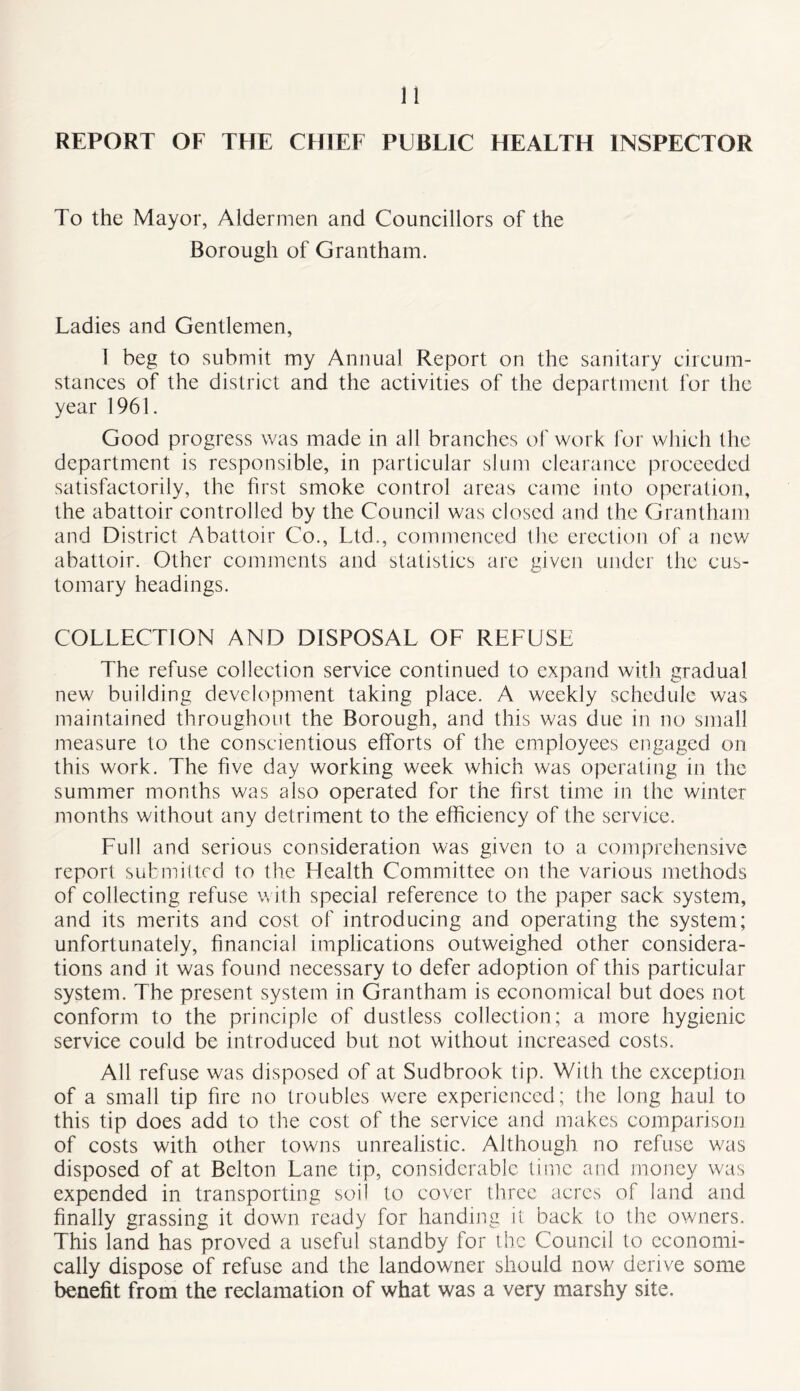 n REPORT OF THE CHIEF PUBLIC HEALTH INSPECTOR To the Mayor, Aldermen and Councillors of the Borough of Grantham. Ladies and Gentlemen, 1 beg to submit my Annual Report on the sanitary circum- stances of the district and the activities of the department for the year 1961. Good progress was made in all branches of work for which the department is responsible, in particular slum clearance proceeded satisfactorily, the first smoke control areas came into operation, the abattoir controlled by the Council was closed and the Grantham and District Abattoir Co., Ltd., commenced the erection of a new abattoir. Other comments and statistics are given under the cus- tomary headings. COLLECTION AND DISPOSAL OF REFUSE The refuse collection service continued to expand with gradual new building development taking place. A weekly schedule was maintained throughout the Borough, and this was due in no small measure to the conscientious efforts of the employees engaged on this work. The five day working week which was operating in the summer months was also operated for the first time in the winter months without any detriment to the efficiency of the service. Full and serious consideration was given to a comprehensive report submitted to the Health Committee on the various methods of collecting refuse with special reference to the paper sack system, and its merits and cost of introducing and operating the system; unfortunately, financial implications outweighed other considera- tions and it was found necessary to defer adoption of this particular system. The present system in Grantham is economical but does not conform to the principle of dustless collection; a more hygienic service could be introduced but not without increased costs. All refuse was disposed of at Sudbrook tip. Willi the exception of a small tip fire no troubles were experienced; the long haul to this tip does add to the cost of the service and makes comparison of costs with other towns unrealistic. Although no refuse was disposed of at Belton Lane tip, considerable time and money was expended in transporting soil to cover three acres of land and finally grassing it down ready for handing il back to the owners. This land has proved a useful standby for the Council lo economi- cally dispose of refuse and the landowner should now derive some benefit from the reclamation of what was a very marshy site.