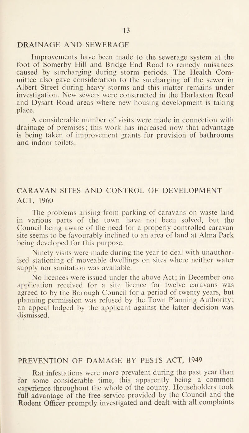 DRAINAGE AND SEWERAGE Improvements have been made to the sewerage system at the foot of Somerby Hill and Bridge End Road to remedy nuisances caused by surcharging during storm periods. The Health Com- mittee also gave consideration to the surcharging of the sewer in Albert Street during heavy storms and this matter remains under investigation. New sewers were constructed in the Haiiaxton Road and Dysart Road areas where new housing development is taking place. A considerable number of visits were made in connection with drainage of premises; this work has increased now that advantage is being taken of improvement grants for provision of bathrooms and indoor toilets. CARAVAN SITES AND CONTROL OE DEVELOPMENT ACT, 1960 The problems arising from parking of caravans on waste land in various parts of the town have not been solved, but the Council being aware of the need for a properly controlled caravan site seems to be favourably inclined to an area of land at Alma Park being developed for this purpose. Ninety visits were made during the year to deal with unauthor- ised stationing of moveable dwellings on sites where neither water supply nor sanitation was available. No licences were issued under the above Act; in December one application received for a site licence for twelve caravans was agreed to by the Borough Council for a period of twenty years, but planning permission was refused by the Town Planning Authority; an appeal lodged by the applicant against the latter decision was dismissed. PREVENTION OF DAMAGE BY PESTS ACT, 1949 Rat infestations were more prevalent during the past year than for some considerable time, this apparently being a common experience throughout the whole of the county. Householders took full advantage of the free service provided by the Council and the Rodent Officer promptly investigated and dealt with all complaints