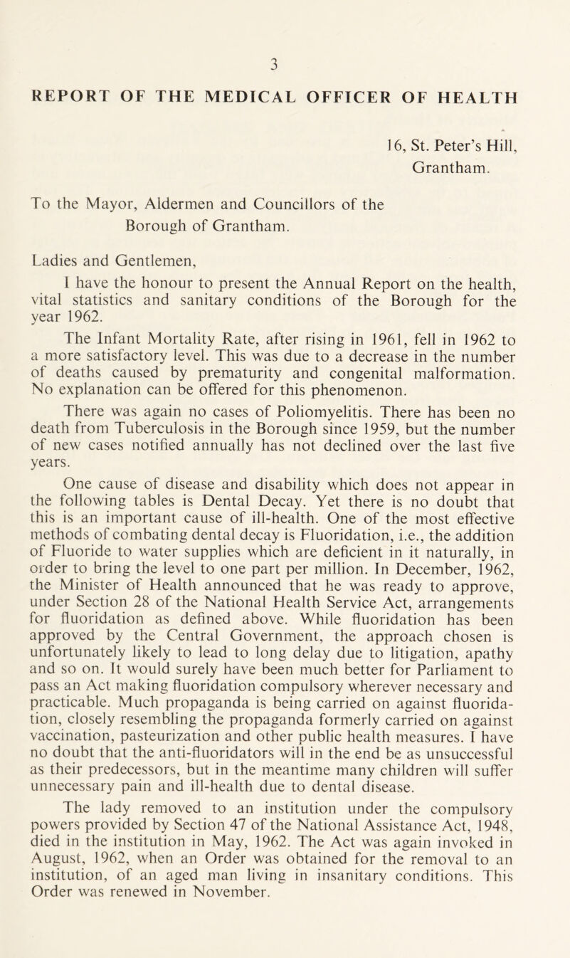 REPORT OF THE MEDICAL OFFICER OF HEALTH 16, St. Peter’s Hill, Grantham. To the Mayor, Aldermen and Councillors of the Borough of Grantham. Ladies and Gentlemen, 1 have the honour to present the Annual Report on the health, vital statistics and sanitary conditions of the Borough for the year 1962. The Infant Mortality Rate, after rising in 1961, fell in 1962 to a more satisfactory level. This was due to a decrease in the number of deaths caused by prematurity and congenital malformation. No explanation can be offered for this phenomenon. There was again no cases of Poliomyelitis. There has been no death from Tuberculosis in the Borough since 1959, but the number of new cases notified annually has not declined over the last five years. One cause of disease and disability which does not appear in the following tables is Dental Decay. Yet there is no doubt that this is an important cause of ill-health. One of the most effective methods of combating dental decay is Fluoridation, i.e., the addition of Fluoride to water supplies which are deficient in it naturally, in order to bring the level to one part per million. In December, 1962, the Minister of Health announced that he was ready to approve, under Section 28 of the National Health Service Act, arrangements for fluoridation as defined above. While fluoridation has been approved by the Central Government, the approach chosen is unfortunately likely to lead to long delay due to litigation, apathy and so on. It would surely have been much better for Parliament to pass an Act making fluoridation compulsory wherever necessary and practicable. Much propaganda is being carried on against fluorida- tion, closely resembling the propaganda formerly carried on against vaccination, pasteurization and other public health measures. I have no doubt that the anti-fluoridators will in the end be as unsuccessful as their predecessors, but in the meantime many children will suffer unnecessary pain and ill-health due to dental disease. The lady removed to an institution under the compulsory powers provided by Section 47 of the National Assistance Act, 1948, died in the institution in May, 1962. The Act was again invoked in August, 1962, when an Order was obtained for the removal to an institution, of an aged man living in insanitary conditions. This Order was renewed in November.