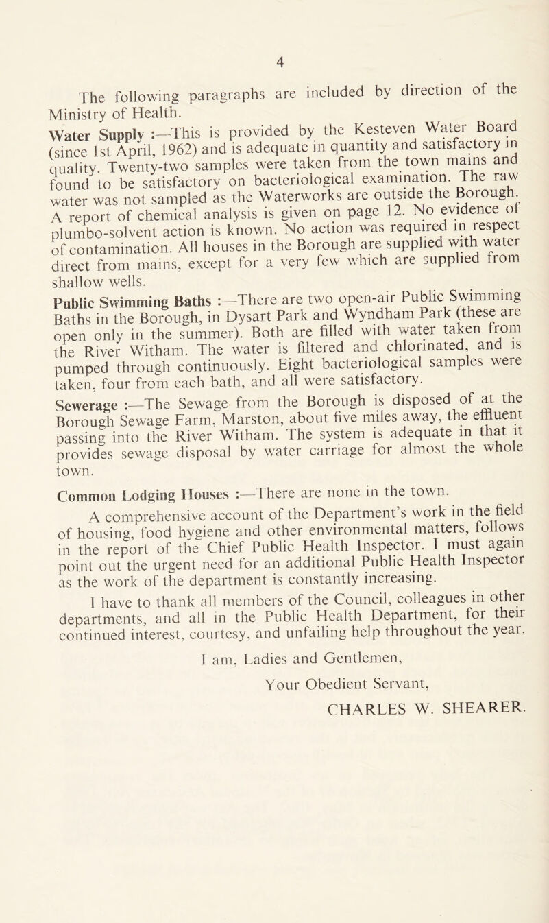 The following paragraphs are included by direction of the Ministry of Health. Water Supply :—This is provided by the Kesteven Watei Board (since 1st April, 1962) and is adequate in quantity and satisfactory in quality. Twenty-two samples were taken from the town mains and found^ to be satisfactory on bacteriological examination. The raw water was not sampled as the Waterworks are outside the Borough A report of chemical analysis is given on page 12. No evidence ot plumbo-solvent action is known. No action was required m lespec of contamination. All houses in the Borough are supplied with water direct from mains, except for a very few which are supplied from shallow wells. Public Swimming Baths There are two open-air Public Swimming Baths in the Borough, in Dysart Park and Wyndham Park (these are open only in the summer). Both are filled with water taken from the River Witham. The water is filtered and chlorinated, and is pumped through continuously. Eight bacteriological samples were taken, four from each bath, and all were satisfactory. Sewerage 'The Sewage from the Borough is disposed of at the Borough Sewage Farm, Marston, about five miles away, the effluent passing into the River Witham. The system is adequate m that it provides sewage disposal by water carriage for almost the whole town. Common Lodging Houses :—There are none in the town. A comprehensive account of the Department s work in the field of housing, food hygiene and other environmental matters, follows in the report of the Chief Public Health Inspector. I must again point out the urgent need for an additional Public Health Inspector as the work of the department is constantly increasing. 1 have to thank all members of the Council, colleagues m other departments, and all in the Public Health Department, for their continued interest, courtesy, and unfailing help throughout the year. 1 am, Ladies and Gentlemen, Your Obedient Servant, CHARLES W. SHEARER.