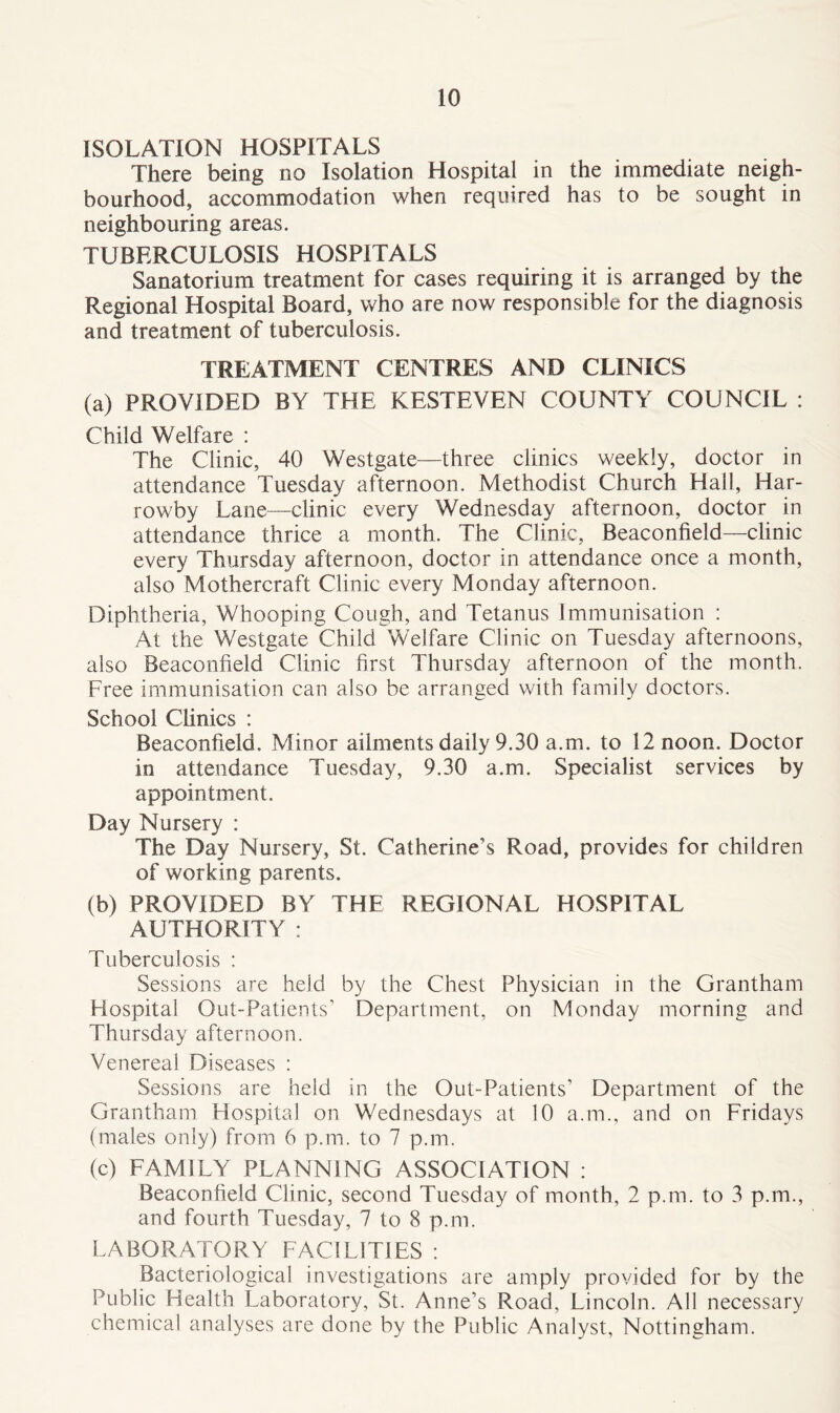 ISOLATION HOSPITALS There being no Isolation Hospital in the immediate neigh- bourhood, accommodation when required has to be sought in neighbouring areas. TUBERCULOSIS HOSPITALS Sanatorium treatment for cases requiring it is arranged by the Regional Hospital Board, who are now responsible for the diagnosis and treatment of tuberculosis. TREATMENT CENTRES AND CLINICS (a) PROVIDED BY THE KESTEVEN COUNTY COUNCIL : Child Welfare : The Clinic, 40 Westgate—three clinics weekly, doctor in attendance Tuesday afternoon. Methodist Church Hall, Har- rowby Lane—clinic every Wednesday afternoon, doctor in attendance thrice a month. The Clinic, Beaconfield—clinic every Thursday afternoon, doctor in attendance once a month, also Mothercraft Clinic every Monday afternoon. Diphtheria, Whooping Cough, and Tetanus Immunisation : At the Westgate Child Welfare Clinic on Tuesday afternoons, also Beaconfield Clinic first Thursday afternoon of the month. Free immunisation can also be arranged with family doctors. School Clinics : Beaconfield. Minor ailments daily 9.30 a.m. to 12 noon. Doctor in attendance Tuesday, 9.30 a.m. Specialist services by appointment. Day Nursery : The Day Nursery, St. Catherine’s Road, provides for children of working parents. (b) PROVIDED BY THE REGIONAL HOSPITAL AUTHORITY : Tuberculosis : Sessions are held by the Chest Physician in the Grantham Hospital Out-Patients’ Department, on Monday morning and Thursday afternoon. Venereal Diseases : Sessions are held in the Out-Patients’ Department of the Grantham Hospital on Wednesdays at 10 a.m., and on Fridays (males only) from 6 p.m. to 7 p.m. (c) FAMILY PLANNING ASSOCIATION : Beaconfield Clinic, second Tuesday of month, 2 p.m. to 3 p.m., and fourth Tuesday, 7 to 8 p.m. LABORATORY FACILITIES : Bacteriological investigations are amply provided for by the Public Health Laboratory, St. Anne’s Road, Lincoln. All necessary chemical analyses are done by the Public Analyst, Nottingham.