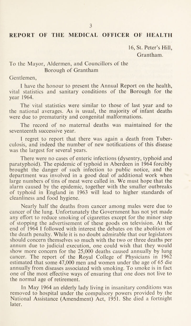 REPORT OF THE MEDICAL OFFICER OF HEALTH 16, St. Peter’s Hill, Grantham. To the Mayor, Aldermen, and Councillors of the Borough of Grantham Gentlemen, I have the honour to present the Annual Report on the health, vital statistics and sanitary conditions of the Borough for the year 1964. The vital statistics were similar to those of last year and to the national averages. As is usual, the majority of infant deaths were due to prematurity and congenital malformations. The record of no maternal deaths was maintained for the seventeenth successive year. I regret to report that there was again a death from Tuber- culosis, and indeed the number of new notifications of this disease was the largest for several years. There were no cases of enteric infections (dysentry, typhoid and paratyphoid). The epidemic of typhoid in Aberdeen in 1964 forcibly brought the danger of such infection to public notice, and the department was involved in a good deal of additional work when large numbers of tins of meat were called in. We must hope that the alarm caused by the epidemic, together with the smaller outbreaks of typhoid in England in 1963 will lead to higher standards of cleanliness and food hygiene. Nearly half the deaths from cancer among males were due to cancer of the lung. Unfortunately the Government has not yet made any effort to reduce smoking of cigarettes except for the minor step of stopping the advertisement of these goods on television. At the end of 1964 I followed with interest the debates on the abolition of the death penalty. While it is no doubt admirable that our legislators should concern themselves so much with the two or three deaths per annum due to judicial execution, one could wish that they would show more concern for the 25,000 deaths caused annually by lung cancer. The report of the Royal College of Physicians in 1962 estimated that some 47,000 men and women under the age of 65 die annually from diseases associated with smoking. To smoke is in fact one of the most effective ways of ensuring that one does not live to the normal age of retirement. In May 1964 an elderly lady living in insanitary conditions was removed to hospital under the compulsory powers provided by the National Assistance (Amendment) Act, 1951. She died a fortnight later.