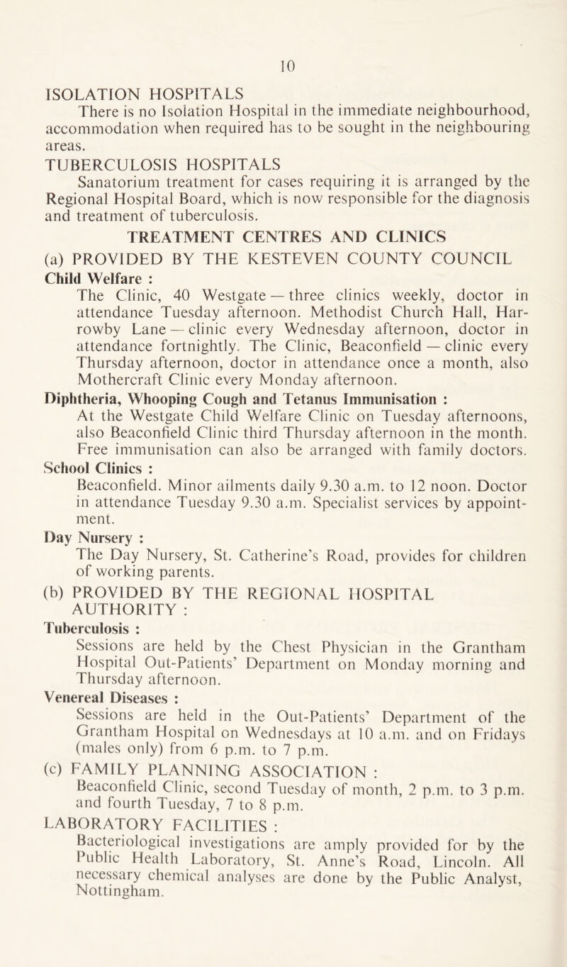 ISOLATION HOSPITALS There is no Isolation Hospital in the immediate neighbourhood, accommodation when required has to be sought in the neighbouring areas. TUBERCULOSIS HOSPITALS Sanatorium treatment for cases requiring it is arranged by the Regional Hospital Board, which is now responsible for the diagnosis and treatment of tuberculosis. TREATMENT CENTRES AND CLINICS (a) PROVIDED BY THE KESTEVEN COUNTY COUNCIL Child Welfare : The Clinic, 40 Westgate — three clinics weekly, doctor in attendance Tuesday afternoon. Methodist Church Hall, Har- rowbv Lane — clinic every Wednesday afternoon, doctor in attendance fortnightly. The Clinic, Beaconfield — clinic every Thursday afternoon, doctor in attendance once a month, also Mothercraft Clinic every Monday afternoon. Diphtheria, Whooping Cough and Tetanus Immunisation : At the Westgate Child Welfare Clinic on Tuesday afternoons, also Beaconfield Clinic third Thursday afternoon in the month. Free immunisation can also be arranged with family doctors. School Clinics : Beaconfield. Minor ailments daily 9.30 a.m. to 12 noon. Doctor in attendance Tuesday 9.30 a.m. Specialist services by appoint- ment. Day Nursery : The Day Nursery, St. Catherine’s Road, provides for children of working parents. (b) PROVIDED BY THE REGIONAL HOSPITAL AUTHORITY : Tuberculosis : Sessions are held by the Chest Physician in the Grantham Hospital Out-Patients’ Department on Monday morning and Thursday afternoon. Venereal Diseases : Sessions are held in the Out-Patients’ Department of the Grantham Hospital on Wednesdays at 10 a.m. and on Fridays (males only) from 6 p.m. to 7 p.m. (c) FAMILY PLANNING ASSOCIATION : Beaconfield^Clinic, second Tuesday of month, 2 p.m. to 3 p.m. and fourth Tuesday, 7 to 8 p.m. LABORATORY FACILITIES : Bacteriological investigations are amply provided for by the Public Health Laboratory, St. Anne’s Road, Lincoln. All necessary chemical analyses are done by the Public Analyst, Nottingham.