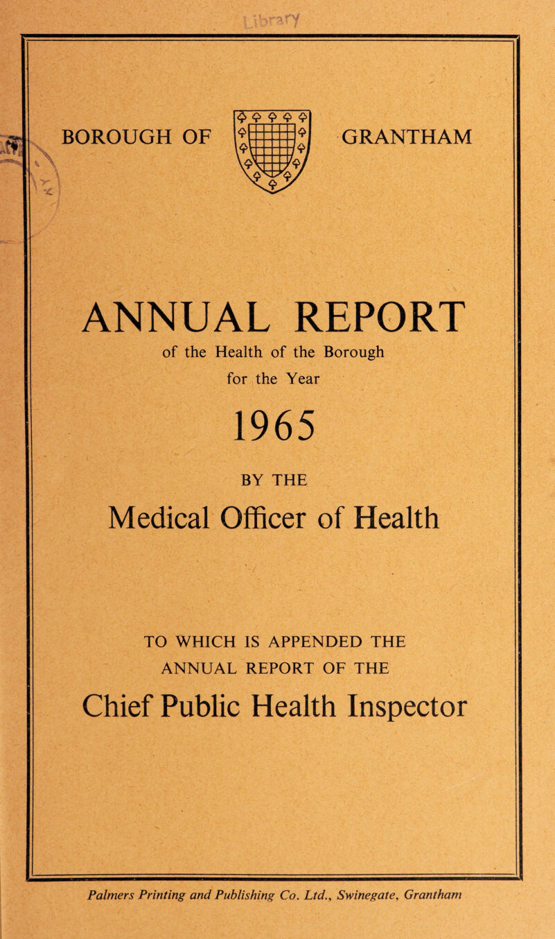 BOROUGH OF GRANTHAM ANNUAL REPORT of the Health of the Borough for the Year 1965 BY THE Medical Officer of Health TO WHICH IS APPENDED THE ANNUAL REPORT OF THE Chief Public Health Inspector Palmers Printing and Publishing Co. Ltd., Swinegate, Grantham