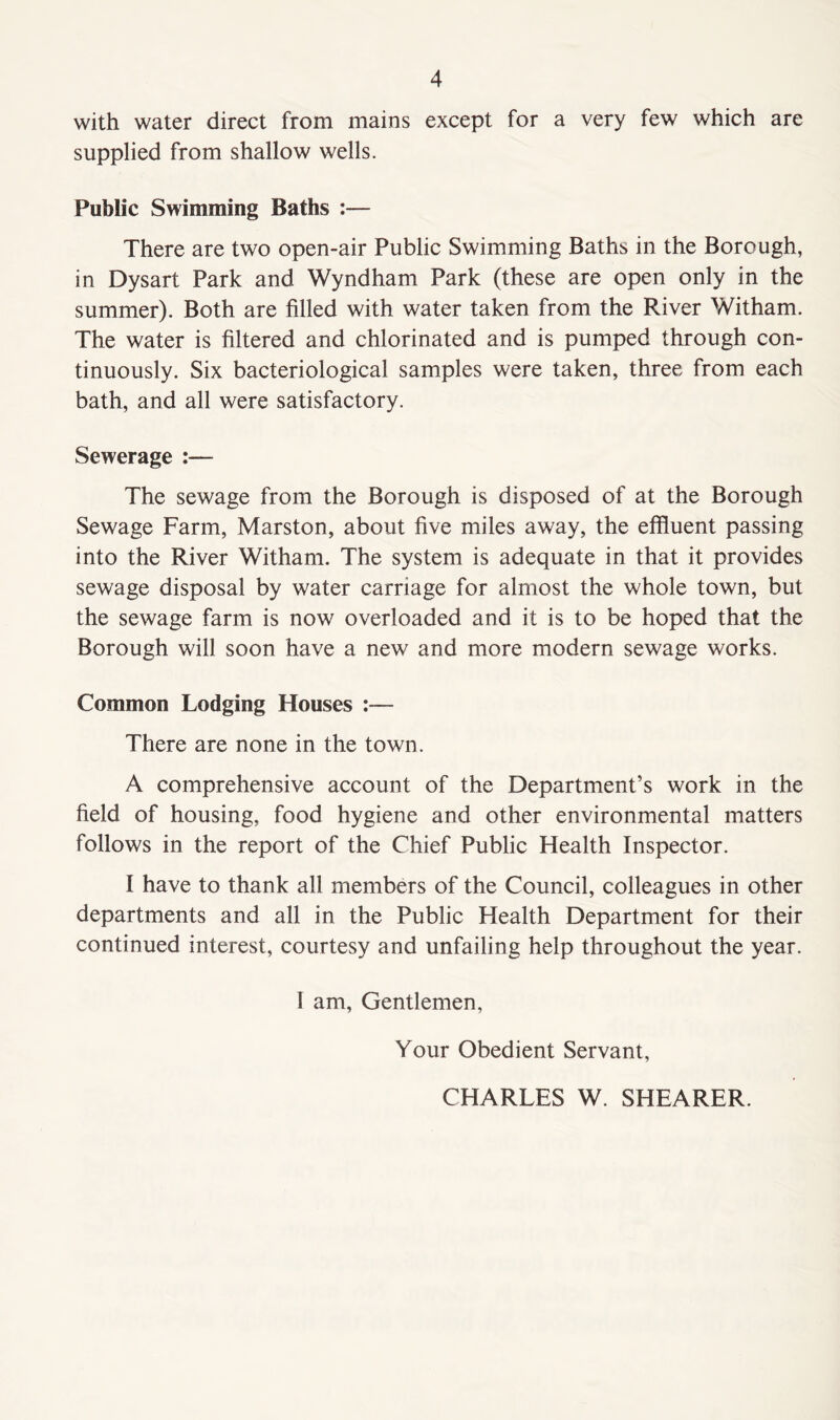 with water direct from mains except for a very few which are supplied from shallow wells. Public Swimming Baths :— There are two open-air Public Swimming Baths in the Borough, in Dysart Park and Wyndham Park (these are open only in the summer). Both are filled with water taken from the River Witham. The water is filtered and chlorinated and is pumped through con- tinuously. Six bacteriological samples were taken, three from each bath, and all were satisfactory. Sewerage :— The sewage from the Borough is disposed of at the Borough Sewage Farm, Marston, about five miles away, the effluent passing into the River Witham. The system is adequate in that it provides sewage disposal by water carnage for almost the whole town, but the sewage farm is now overloaded and it is to be hoped that the Borough will soon have a new and more modern sewage works. Common Lodging Houses :— There are none in the town. A comprehensive account of the Department’s work in the field of housing, food hygiene and other environmental matters follows in the report of the Chief Public Health Inspector. I have to thank all members of the Council, colleagues in other departments and all in the Public Health Department for their continued interest, courtesy and unfailing help throughout the year. I am, Gentlemen, Your Obedient Servant, CHARLES W. SHEARER.