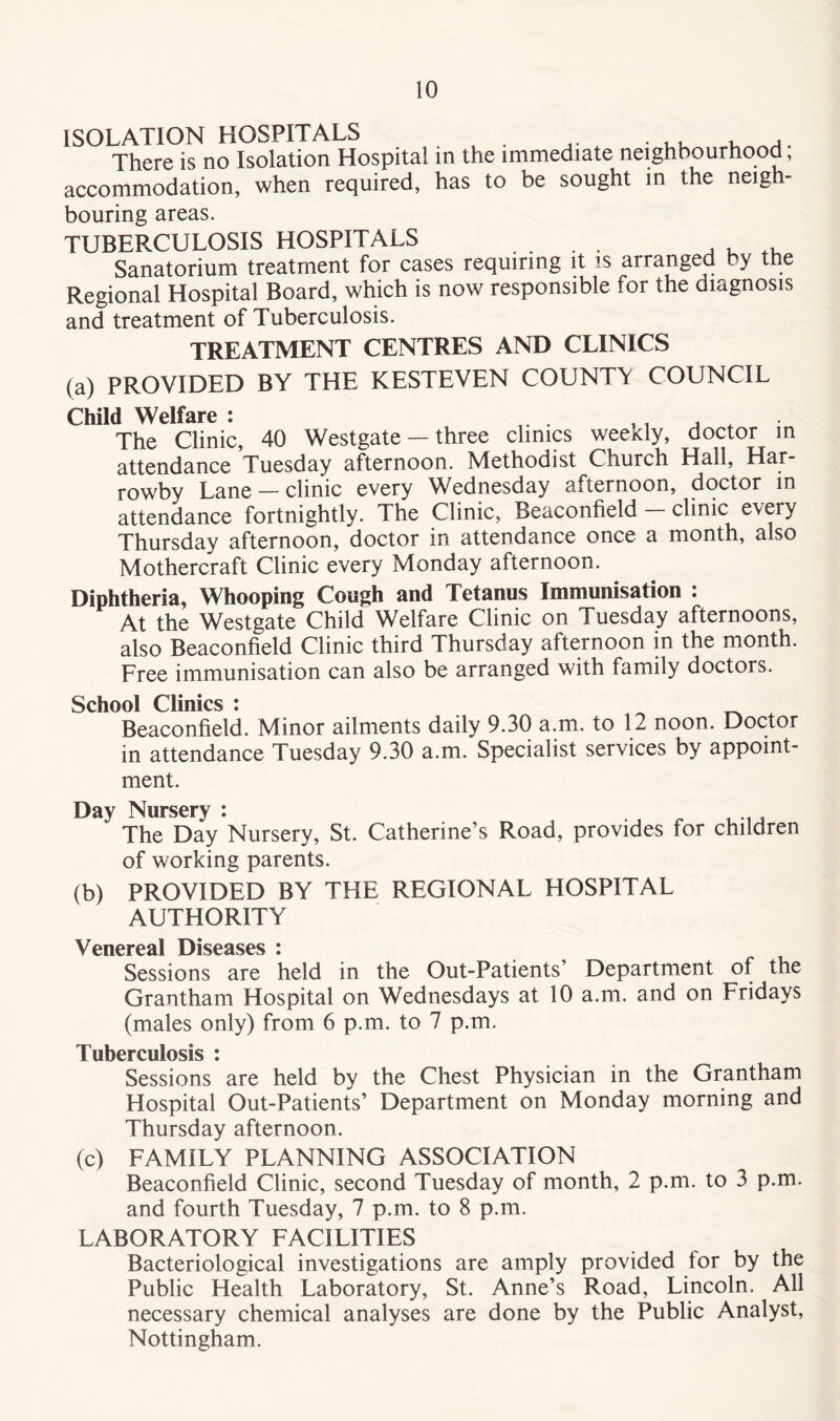 ISOLATION HOSPITALS ...... There is no Isolation Hospital in the immediate neighbourhood, accommodation, when required, has to be sought in the neigh- bouring areas. TUBERCULOSIS HOSPITALS Sanatorium treatment for cases requiring it is arranged by the Regional Hospital Board, which is now responsible for the diagnosis and treatment of Tuberculosis. TREATMENT CENTRES AND CLINICS (a) PROVIDED BY THE KESTEVEN COUNTV COUNCIL Child Welfare : . n , . The Clinic, 40 Westgate — three clinics weekly, doctor in attendance Tuesday afternoon. Methodist Church Hall, Har- rowbv Lane — clinic every Wednesday sfternoon, doctor in attendance fortnightly. The Clinic, Beaconfield clinic every Thursday afternoon, doctor in attendance once a month, also Mothercraft Clinic every Monday afternoon. Diphtheria, Whooping Cough and Tetanus Immunisation : At the Westgate Child Welfare Clinic on Tuesday afternoons, also Beaconfield Clinic third Thursday afternoon in the month. Free immunisation can also be arranged with family doctors. School Clinics : ^ Beaconfield. Minor ailments daily 9.30 a.m. to 12 noon. Doctor in attendance Tuesday 9.30 a.m. Specialist services by appoint- ment. Day Nursery : The Day Nursery, St. Catherine’s Road, provides for children of working parents. (b) PROVIDED BY THE REGIONAL HOSPITAL AUTHORITY Venereal Diseases i Sessions are held in the Out-Patients’ Department of the Grantham Hospital on Wednesdays at 10 a.m. and on Fridays (males only) from 6 p.m. to 7 p.m. Tuberculosis : Sessions are held by the Chest Physician in the Grantham Hospital Out-Patients’ Department on Monday morning and Thursday afternoon. (c) FAMILY PLANNING ASSOCIATION Beaconfield Clinic, second Tuesday of month, 2 p.m. to 3 p.m. and fourth Tuesday, 7 p.m. to 8 p.m. LABORATORY FACILITIES Bacteriological investigations are amply provided tor by the Public Health Laboratory, St. Anne’s Road, Lincoln. All necessary chemical analyses are done by the Public Analyst, Nottingham.