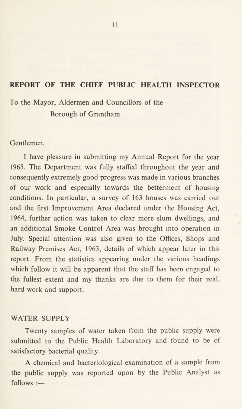 REPORT OF THE CHIEF PUBLIC HEALTH INSPECTOR To the Mayor, Aldermen and Councillors of the Borough of Grantham. Gentlemen, I have pleasure in submitting my Annual Report for the year 1965. The Department was fully staffed throughout the year and consequently extremely good progress was made in various branches of our work and especially towards the betterment of housing conditions. In particular, a survey of 163 houses was carried out and the first Improvement Area declared under the Housing Act, 1964, further action was taken to clear more slum dwellings, and an additional Smoke Control Area was brought into operation in July. Special attention was also given to the Offices, Shops and Railway Premises Act, 1963, details of which appear later in this report. From the statistics appearing under the various headings which follow it will be apparent that the staff has been engaged to the fullest extent and my thanks are due to them for their zeal, hard work and support. WATER SUPPLY Twenty samples of water taken from the public supply were submitted to the Public Health Laboratory and found to be of satisfactory bacterial quality. A chemical and bacteriological examination of a sample from the public supply was reported upon by the Public Analyst as follows :—