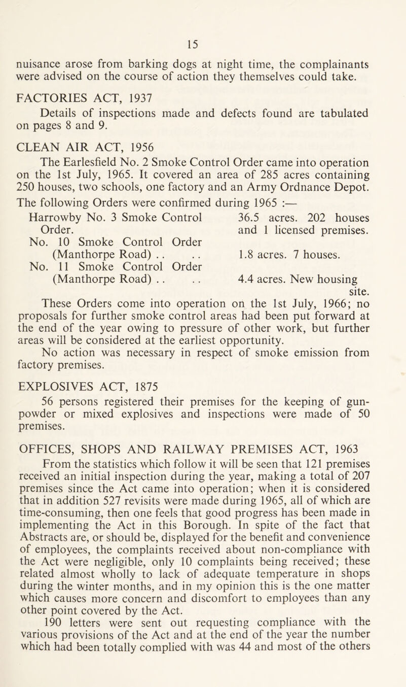 nuisance arose from barking dogs at night time, the complainants were advised on the course of action they themselves could take. FACTORIES ACT, 1937 Details of inspections made and defects found are tabulated on pages 8 and 9. CLEAN AIR ACT, 1956 The Earlesfield No. 2 Smoke Control Order came into operation on the 1st July, 1965. It covered an area of 285 acres containing 250 houses, two schools, one factory and an Army Ordnance Depot. The following Orders were confirmed during 1965 :— Harrowby No. 3 Smoke Control Order. No. 10 Smoke Control Order (Manthorpe Road) No. 11 Smoke Control Order (Manthorpe Road) 36.5 acres. 202 houses and 1 licensed premises. 1.8 acres. 7 houses. 4.4 acres. New housing site. These Orders come into operation on the 1st July, 1966; no proposals for further smoke control areas had been put forward at the end of the year owing to pressure of other work, but further areas will be considered at the earliest opportunity. No action was necessary in respect of smoke emission from factory premises. EXPLOSIVES ACT, 1875 56 persons registered their premises for the keeping of gun- powder or mixed explosives and inspections were made of 50 premises. OFFICES, SHOPS AND RAILWAY PREMISES ACT, 1963 From the statistics which follow it will be seen that 121 premises received an initial inspection during the year, making a total of 207 premises since the Act came into operation; when it is considered that in addition 527 revisits were made during 1965, all of which are time-consuming, then one feels that good progress has been made in implementing the Act in this Borough. In spite of the fact that Abstracts are, or should be, displayed for the benefit and convenience of employees, the complaints received about non-compliance with the Act were negligible, only 10 complaints being received; these related almost wholly to lack of adequate temperature in shops during the winter months, and in my opinion this is the one matter which causes more concern and discomfort to employees than any other point covered by the Act. 190 letters were sent out requesting compliance with the various provisions of the Act and at the end of the year the number which had been totally complied with was 44 and most of the others