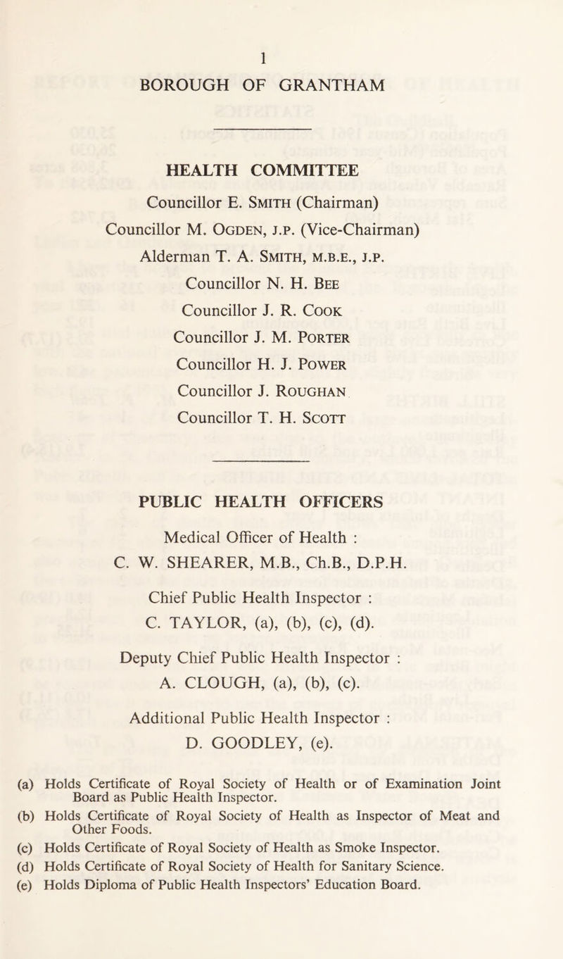 BOROUGH OF GRANTHAM HEALTH COMMITTEE Councillor E. Smith (Chairman) Councillor M. Ogden, j.p. (Vice-Chairman) Alderman T. A. Smith, m.b.e., j.p. Councillor N. H. Bee Councillor J. R. Cook Councillor J. M. Porter Councillor H. J. Power Councillor J. Roughan Councillor T. H. Scott PUBLIC HEALTH OFFICERS Medical Officer of Health : C. W. SHEARER, M.B., Ch.B., D.P.H. Chief Public Health Inspector : C. TAYLOR, (a), (b), (c), (d). Deputy Chief Public Health Inspector : A. CLOUGH, (a), (b), (c). Additional Public Health Inspector : D. GOODLEY, (e). (a) Holds Certificate of Royal Society of Health or of Examination Joint Board as Public Health Inspector. (b) Holds Certificate of Royal Society of Health as Inspector of Meat and Other Foods. (c) Holds Certificate of Royal Society of Health as Smoke Inspector. (d) Holds Certificate of Royal Society of Health for Sanitary Science. (e) Holds Diploma of Public Health Inspectors’ Education Board.