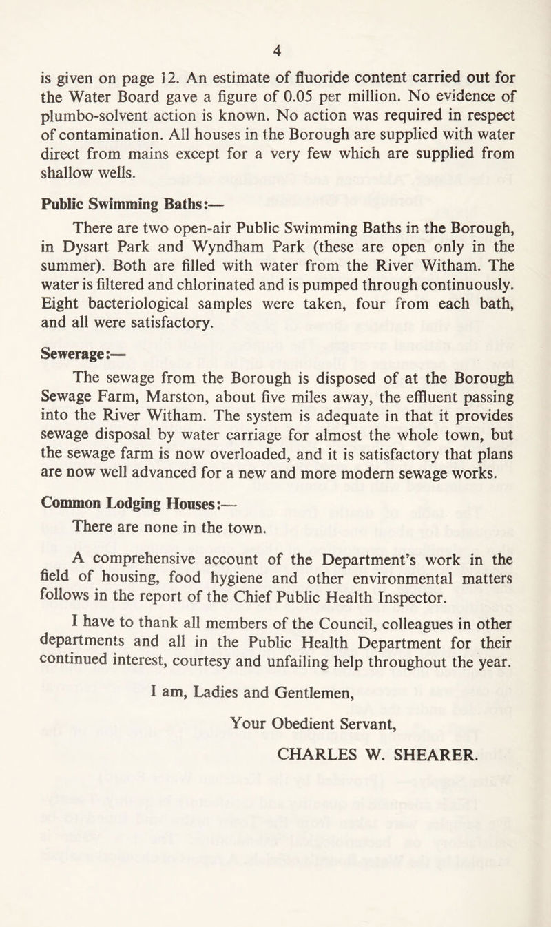 is given on page 12. An estimate of fluoride content carried out for the Water Board gave a figure of 0.05 per million. No evidence of plumbo-solvent action is known. No action was required in respect of contamination. All houses in the Borough are supplied with water direct from mains except for a very few which are supplied from shallow wells. Public Swimming Baths:— There are two open-air Public Swimming Baths in the Borough, in Dysart Park and Wyndham Park (these are open only in the summer). Both are filled with water from the River Witham. The water is filtered and chlorinated and is pumped through continuously. Eight bacteriological samples were taken, four from each bath, and all were satisfactory. Sewerage:— The sewage from the Borough is disposed of at the Borough Sewage Farm, Marston, about five miles away, the effluent passing into the River Witham. The system is adequate in that it provides sewage disposal by water carriage for almost the whole town, but the sewage farm is now overloaded, and it is satisfactory that plans are now well advanced for a new and more modern sewage works. Common Lodging Houses:— There are none in the town. A comprehensive account of the Department’s work in the field of housing, food hygiene and other environmental matters follows in the report of the Chief Public Health Inspector. I have to thank all members of the Council, colleagues in other departments and all in the Public Health Department for their continued interest, courtesy and unfailing help throughout the year. I am, Ladies and Gentlemen, Your Obedient Servant, CHARLES W. SHEARER.