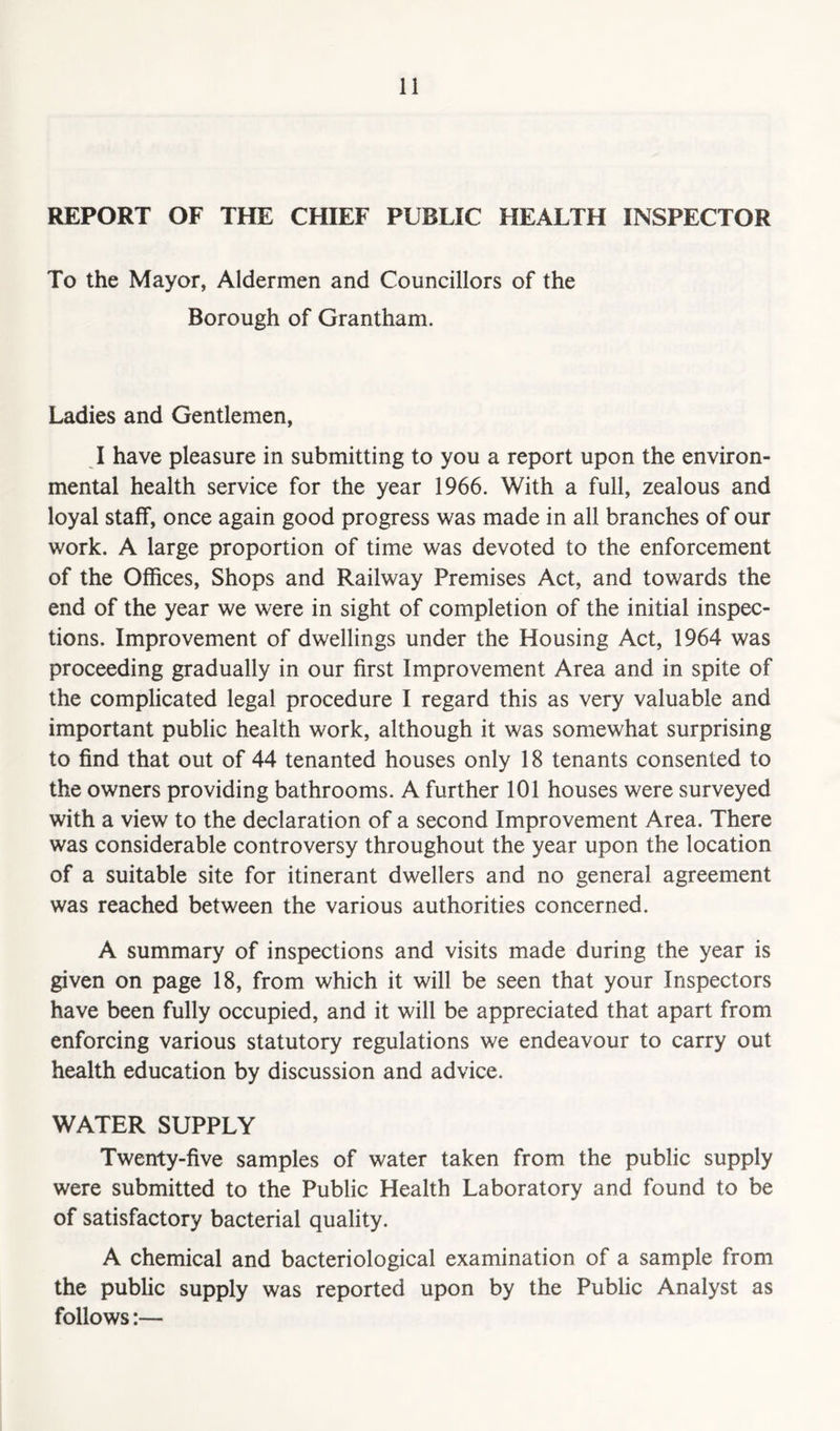 REPORT OF THE CHIEF PUBLIC HEALTH INSPECTOR To the Mayor, Aldermen and Councillors of the Borough of Grantham. Ladies and Gentlemen, I have pleasure in submitting to you a report upon the environ- mental health service for the year 1966. With a full, zealous and loyal staff, once again good progress was made in all branches of our work. A large proportion of time was devoted to the enforcement of the Offices, Shops and Railway Premises Act, and towards the end of the year we were in sight of completion of the initial inspec- tions. Improvement of dwellings under the Housing Act, 1964 was proceeding gradually in our first Improvement Area and in spite of the complicated legal procedure I regard this as very valuable and important public health work, although it was somewhat surprising to find that out of 44 tenanted houses only 18 tenants consented to the owners providing bathrooms. A further 101 houses were surveyed with a view to the declaration of a second Improvement Area. There was considerable controversy throughout the year upon the location of a suitable site for itinerant dwellers and no general agreement was reached between the various authorities concerned. A summary of inspections and visits made during the year is given on page 18, from which it will be seen that your Inspectors have been fully occupied, and it will be appreciated that apart from enforcing various statutory regulations we endeavour to carry out health education by discussion and advice. WATER SUPPLY Twenty-five samples of water taken from the public supply were submitted to the Public Health Laboratory and found to be of satisfactory bacterial quality. A chemical and bacteriological examination of a sample from the public supply was reported upon by the Public Analyst as follows:—