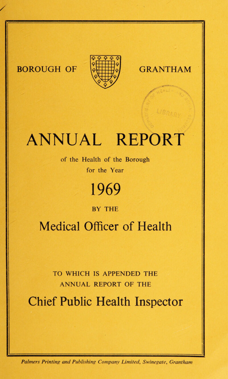 GRANTHAM ANNUAL REPORT of the Health of the Borough for the Year 1969 BY THE Medical Officer of Health TO WHICH IS APPENDED THE ANNUAL REPORT OF THE Chief Public Health Inspector BOROUGH OF Palmers Printing and Publishing Company Limited, Swine gate, Grantham