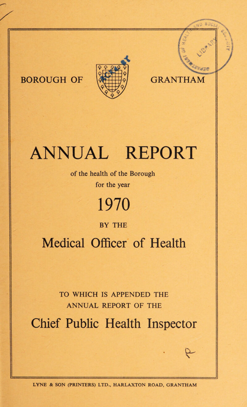 ANNUAL REPORT of the health of the Borough for the year 1970 BY THE Medical Officer of Health TO WHICH IS APPENDED THE ANNUAL REPORT OF THE Chief Public Health Inspector LYNE & SON (PRINTERS) LTD., HARLAXTON ROAD, GRANTHAM