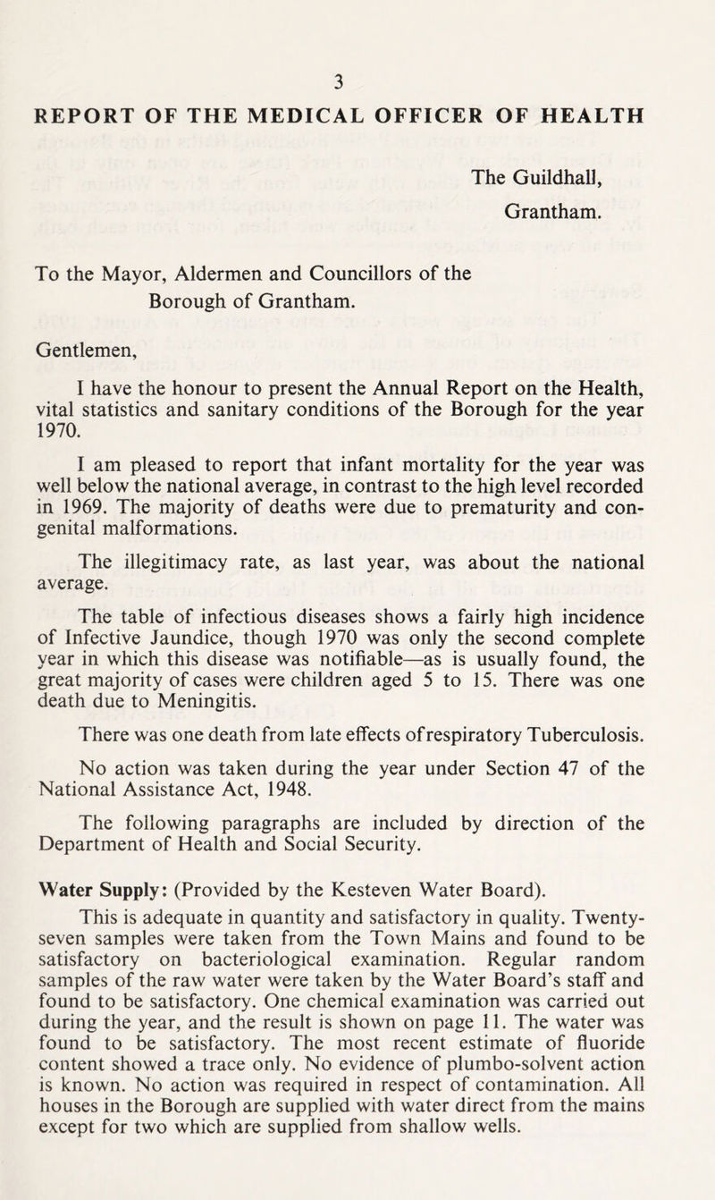 REPORT OF THE MEDICAL OFFICER OF HEALTH The Guildhall, Grantham. To the Mayor, Aldermen and Councillors of the Borough of Grantham. Gentlemen, I have the honour to present the Annual Report on the Health, vital statistics and sanitary conditions of the Borough for the year 1970. I am pleased to report that infant mortality for the year was well below the national average, in contrast to the high level recorded in 1969. The majority of deaths were due to prematurity and con- genital malformations. The illegitimacy rate, as last year, was about the national average. The table of infectious diseases shows a fairly high incidence of Infective Jaundice, though 1970 was only the second complete year in which this disease was notifiable—as is usually found, the great majority of cases were children aged 5 to 15. There was one death due to Meningitis. There was one death from late effects of respiratory Tuberculosis. No action was taken during the year under Section 47 of the National Assistance Act, 1948. The following paragraphs are included by direction of the Department of Health and Social Security. Water Supply: (Provided by the Kesteven Water Board). This is adequate in quantity and satisfactory in quality. Twenty- seven samples were taken from the Town Mains and found to be satisfactory on bacteriological examination. Regular random samples of the raw water were taken by the Water Board’s staff and found to be satisfactory. One chemical examination was carried out during the year, and the result is shown on page 11. The water was found to be satisfactory. The most recent estimate of fluoride content showed a trace only. No evidence of plumbo-solvent action is known. No action was required in respect of contamination. All houses in the Borough are supplied with water direct from the mains except for two which are supplied from shallow wells.