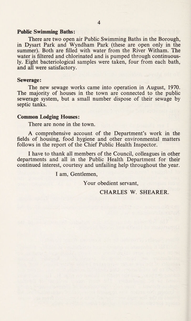 Public Swimming Baths: There are two open air Public Swimming Baths in the Borough, in Dysart Park and Wyndham Park (these are open only in the summer). Both are filled with water from the River Witham. The water is filtered and chlorinated and is pumped through continuous- ly. Eight bacteriological samples were taken, four from each bath, and all were satisfactory. Sewerage: The new sewage works came into operation in August, 1970. The majority of houses in the town are connected to the public sewerage system, but a small number dispose of their sewage by septic tanks. Common Lodging Houses: There are none in the town. A comprehensive account of the Department’s work in the fields of housing, food hygiene and other environmental matters follows in the report of the Chief Public Health Inspector. I have to thank all members of the Council, colleagues in other departments and all in the Public Health Department for their continued interest, courtesy and unfailing help throughout the year. I am, Gentlemen, Your obedient servant, CHARLES W. SHEARER.