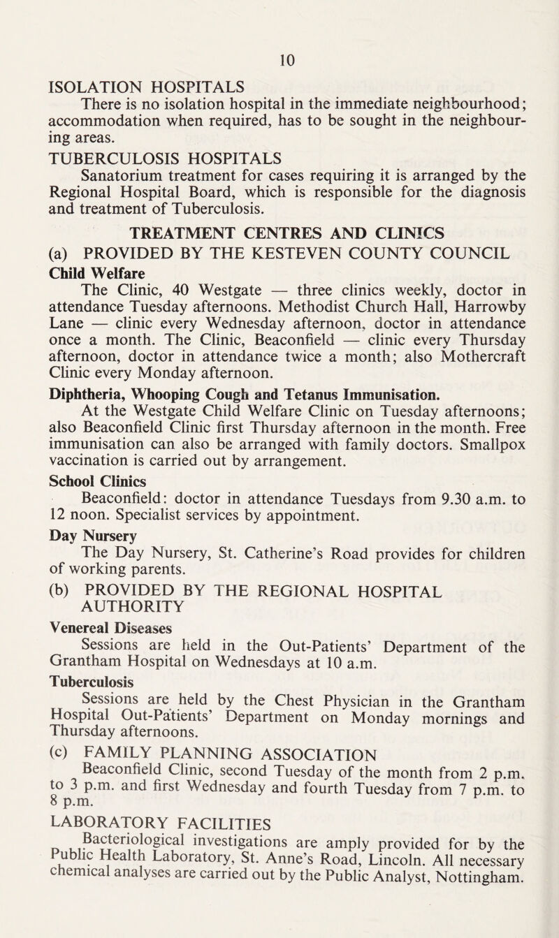 ISOLATION HOSPITALS There is no isolation hospital in the immediate neighbourhood; accommodation when required, has to be sought in the neighbour- ing areas. TUBERCULOSIS HOSPITALS Sanatorium treatment for cases requiring it is arranged by the Regional Hospital Board, which is responsible for the diagnosis and treatment of Tuberculosis. TREATMENT CENTRES AND CLINICS (a) PROVIDED BY THE KESTEVEN COUNTY COUNCIL Child Welfare The Clinic, 40 Westgate — three clinics weekly, doctor in attendance Tuesday afternoons. Methodist Church Hall, Harrowby Lane — clinic every Wednesday afternoon, doctor in attendance once a month. The Clinic, Beaconfield — clinic every Thursday afternoon, doctor in attendance twice a month; also Mothercraft Clinic every Monday afternoon. Diphtheria, Whooping Cough and Tetanus Immunisation. At the Westgate Child Welfare Clinic on Tuesday afternoons; also Beaconfield Clinic first Thursday afternoon in the month. Free immunisation can also be arranged with family doctors. Smallpox vaccination is carried out by arrangement. School Clinics Beaconfield: doctor in attendance Tuesdays from 9.30 a.m. to 12 noon. Specialist services by appointment. Day Nursery The Day Nursery, St. Catherine’s Road provides for children of working parents. (b) PROVIDED BY THE REGIONAL HOSPITAL AUTHORITY Venereal Diseases Sessions are held in the Out-Patients’ Department of the Grantham Hospital on Wednesdays at 10 a.m. Tuberculosis Sessions are held by the Chest Physician in the Grantham Hospital Out-Patients’ Department on Monday mornings and Thursday afternoons. (c) FAMILY PLANNING ASSOCIATION Beaconfield Clinic, second Tuesday of the month from 2 p.m, to 3 p.m. and first Wednesday and fourth Tuesday from 7 p.m. to 8 p.m. LABORATORY FACILITIES n ?acteric4°gical investigations are amply provided for by the Public Health Laboratory, St. Anne’s Road, Lincoln. All necessary chemical analyses are carried out by the Public Analyst, Nottingham.