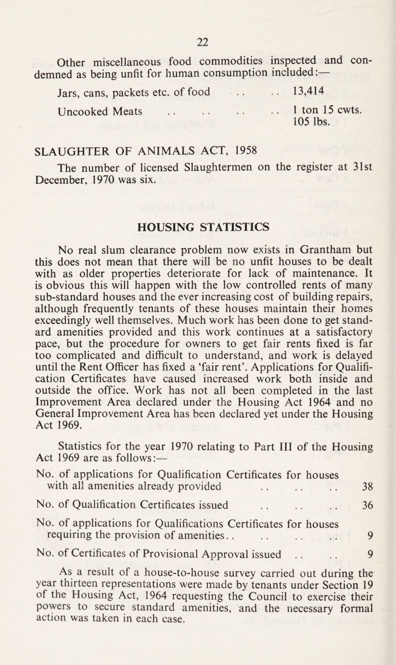 Other miscellaneous food commodities inspected and con- demned as being unfit for human consumption included:— Jars, cans, packets etc. of food .. .. 13,414 Uncooked Meats 1 ton 15 cwts. 105 lbs. SLAUGHTER OF ANIMALS ACT, 1958 The number of licensed Slaughtermen on the register at 31st December, 1970 was six. HOUSING STATISTICS No real slum clearance problem now exists in Grantham but this does not mean that there will be no unfit houses to be dealt with as older properties deteriorate for lack of maintenance. It is obvious this will happen with the low controlled rents of many sub-standard houses and the ever increasing cost of building repairs, although frequently tenants of these houses maintain their homes exceedingly well themselves. Much work has been done to get stand- ard amenities provided and this work continues at a satisfactory pace, but the procedure for owners to get fair rents fixed is far too complicated and difficult to understand, and work is delayed until the Rent Officer has fixed a ‘fair rent’. Applications for Qualifi- cation Certificates have caused increased work both inside and outside the office. Work has not all been completed in the last Improvement Area declared under the Housing Act 1964 and no General Improvement Area has been declared yet under the Housing Act 1969. Statistics for the year 1970 relating to Part III of the Housing Act 1969 are as follows:— No. of applications for Qualification Certificates for houses with all amenities already provided .. . . .. 38 No. of Qualification Certificates issued .. .. .. 36 No. of applications for Qualifications Certificates for houses requiring the provision of amenities. . .. .. .. 9 No. of Certificates of Provisional Approval issued .. . . 9 As a result of a house-to-house survey carried out during the year thirteen representations were made by tenants under Section 19 of the Housing Act, 1964 requesting the Council to exercise their powers to secure standard amenities, and the necessary formal action was taken in each case.