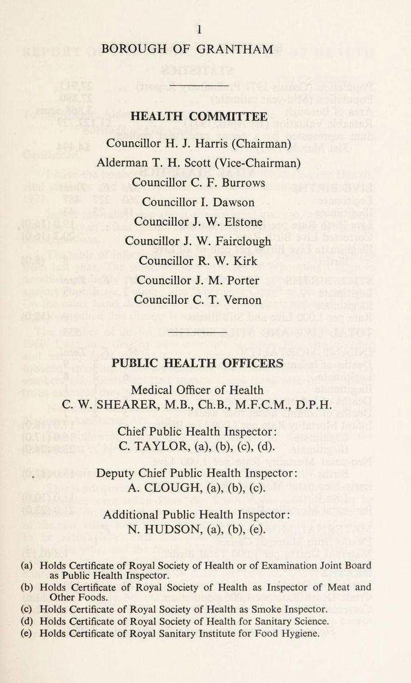 BOROUGH OF GRANTHAM HEALTH COMMITTEE Councillor H. J. Harris (Chairman) Alderman T. H. Scott (Vice-Chairman) Councillor C. F. Burrows Councillor I. Dawson Councillor J. W. Elstone Councillor J. W. Fairclough Councillor R. W. Kirk Councillor J. M. Porter Councillor C. T. Vernon PUBLIC HEALTH OFFICERS Medical Officer of Health C. W. SHEARER, M.B., Ch.B., M.F.C.M., D.P.H. Chief Public Health Inspector: C. TAYLOR, (a), (b), (c), (d). Deputy Chief Public Health Inspector: A. CLOUGH, (a), (b), (c). Additional Public Health Inspector: N. HUDSON, (a), (b), (e). (a) Holds Certificate of Royal Society of Health or of Examination Joint Board as Public Health Inspector. (b) Holds Certificate of Royal Society of Health as Inspector of Meat and Other Foods. (c) Holds Certificate of Royal Society of Health as Smoke Inspector. (d) Holds Certificate of Royal Society of Health for Sanitary Science. (e) Holds Certificate of Royal Sanitary Institute for Food Hygiene.