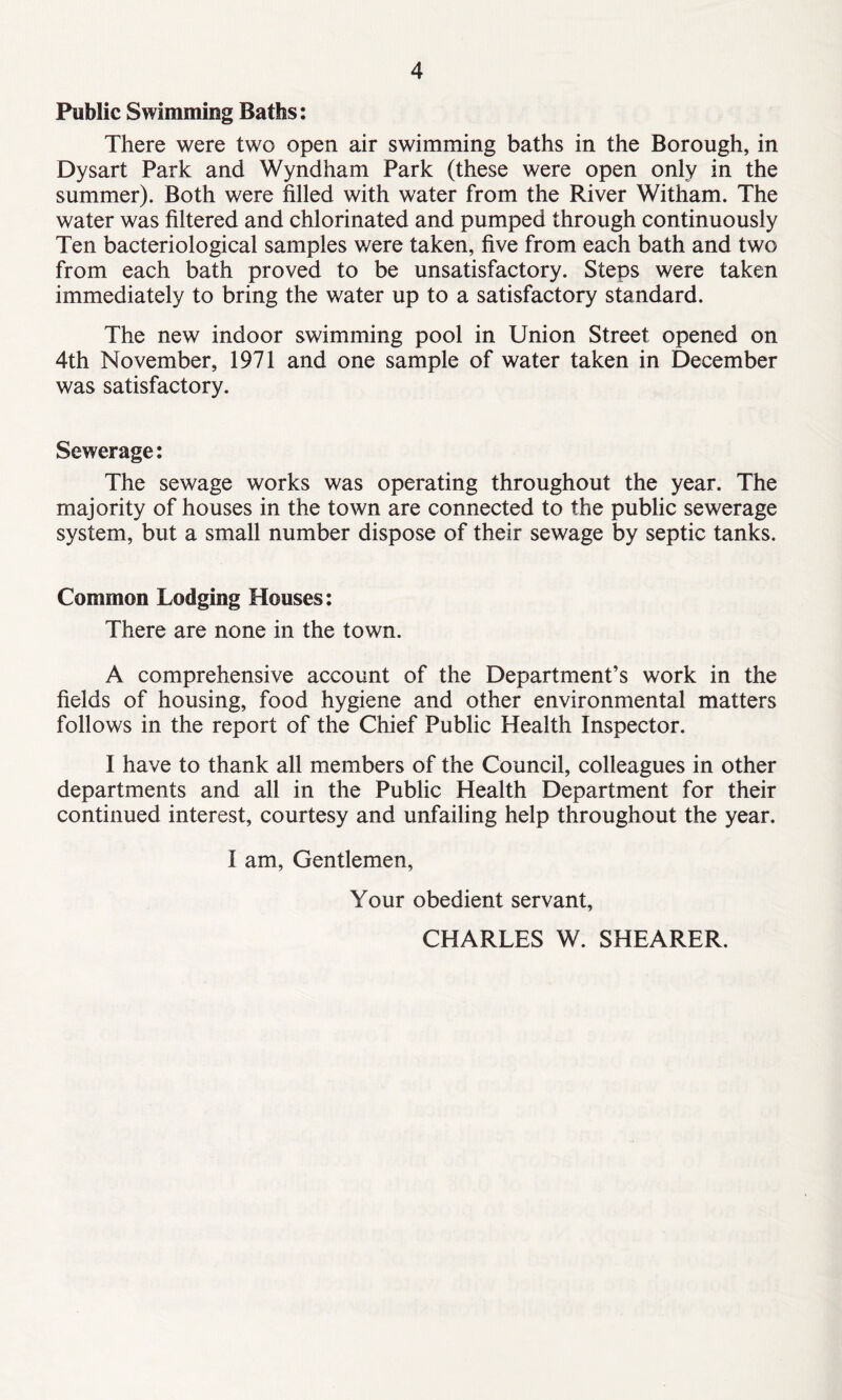 Public Swimming Baths: There were two open air swimming baths in the Borough, in Dysart Park and Wyndham Park (these were open only in the summer). Both were filled with water from the River Witham. The water was filtered and chlorinated and pumped through continuously Ten bacteriological samples were taken, five from each bath and two from each bath proved to be unsatisfactory. Steps were taken immediately to bring the water up to a satisfactory standard. The new indoor swimming pool in Union Street opened on 4th November, 1971 and one sample of water taken in December was satisfactory. Sewerage: The sewage works was operating throughout the year. The majority of houses in the town are connected to the public sewerage system, but a small number dispose of their sewage by septic tanks. Common Lodging Houses: There are none in the town. A comprehensive account of the Department’s work in the fields of housing, food hygiene and other environmental matters follows in the report of the Chief Public Health Inspector. I have to thank all members of the Council, colleagues in other departments and all in the Public Health Department for their continued interest, courtesy and unfailing help throughout the year. I am, Gentlemen, Your obedient servant, CHARLES W. SHEARER.