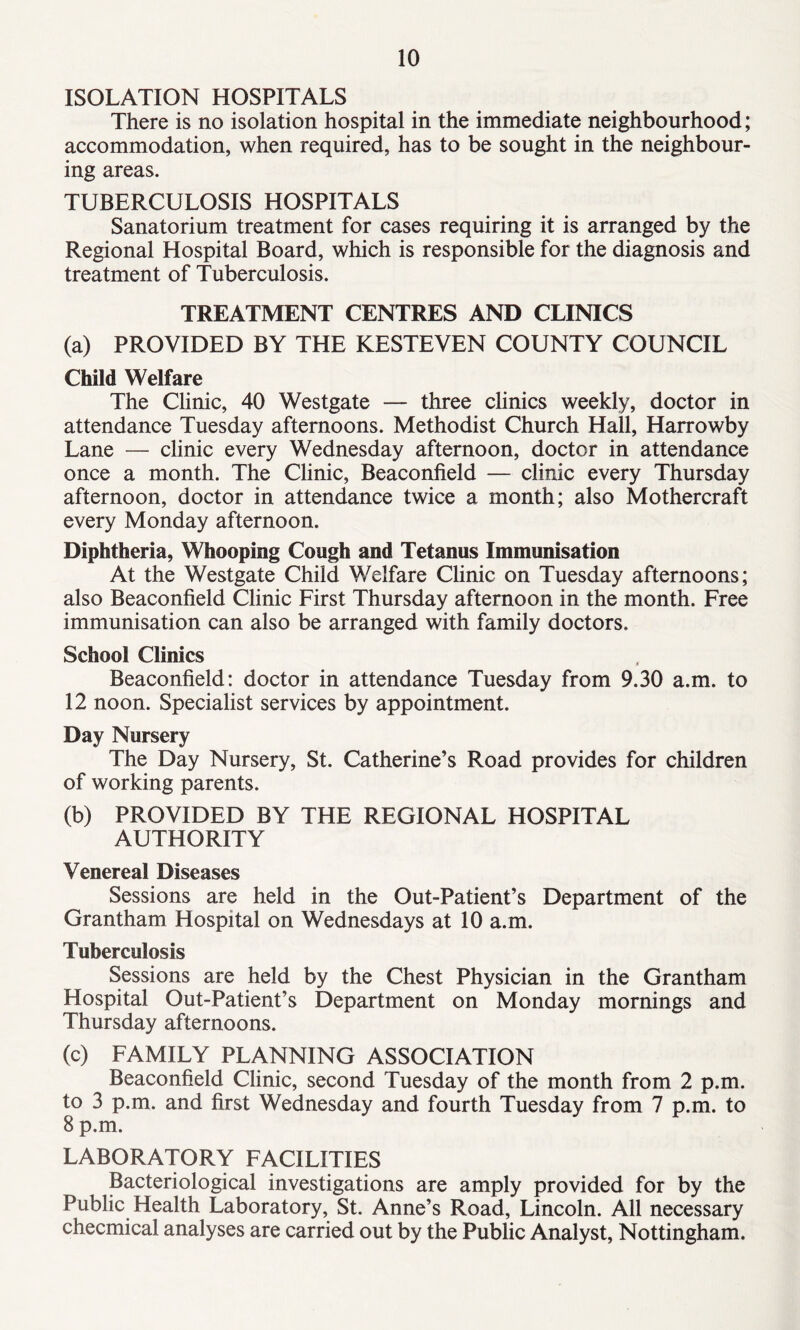 ISOLATION HOSPITALS There is no isolation hospital in the immediate neighbourhood; accommodation, when required, has to be sought in the neighbour- ing areas. TUBERCULOSIS HOSPITALS Sanatorium treatment for cases requiring it is arranged by the Regional Hospital Board, which is responsible for the diagnosis and treatment of Tuberculosis. TREATMENT CENTRES AND CLINICS (a) PROVIDED BY THE KESTEVEN COUNTY COUNCIL Child Welfare The Clinic, 40 Westgate — three clinics weekly, doctor in attendance Tuesday afternoons. Methodist Church Hall, Harrowby Lane — clinic every Wednesday afternoon, doctor in attendance once a month. The Clinic, Beaconfield — clinic every Thursday afternoon, doctor in attendance twice a month; also Mothercraft every Monday afternoon. Diphtheria, Whooping Cough and Tetanus Immunisation At the Westgate Child Welfare Clinic on Tuesday afternoons; also Beaconfield Clinic First Thursday afternoon in the month. Free immunisation can also be arranged with family doctors. School Clinics Beaconfield: doctor in attendance Tuesday from 9.30 a.m. to 12 noon. Specialist services by appointment. Day Nursery The Day Nursery, St. Catherine’s Road provides for children of working parents. (b) PROVIDED BY THE REGIONAL HOSPITAL AUTHORITY Venereal Diseases Sessions are held in the Out-Patient’s Department of the Grantham Hospital on Wednesdays at 10 a.m. Tuberculosis Sessions are held by the Chest Physician in the Grantham Hospital Out-Patient’s Department on Monday mornings and Thursday afternoons. (c) FAMILY PLANNING ASSOCIATION Beaconfield Clinic, second Tuesday of the month from 2 p.m. to 3 p.m. and first Wednesday and fourth Tuesday from 7 p.m. to 8 p.m. LABORATORY FACILITIES Bacteriological investigations are amply provided for by the Public Health Laboratory, St. Anne’s Road, Lincoln. All necessary checmical analyses are carried out by the Public Analyst, Nottingham.