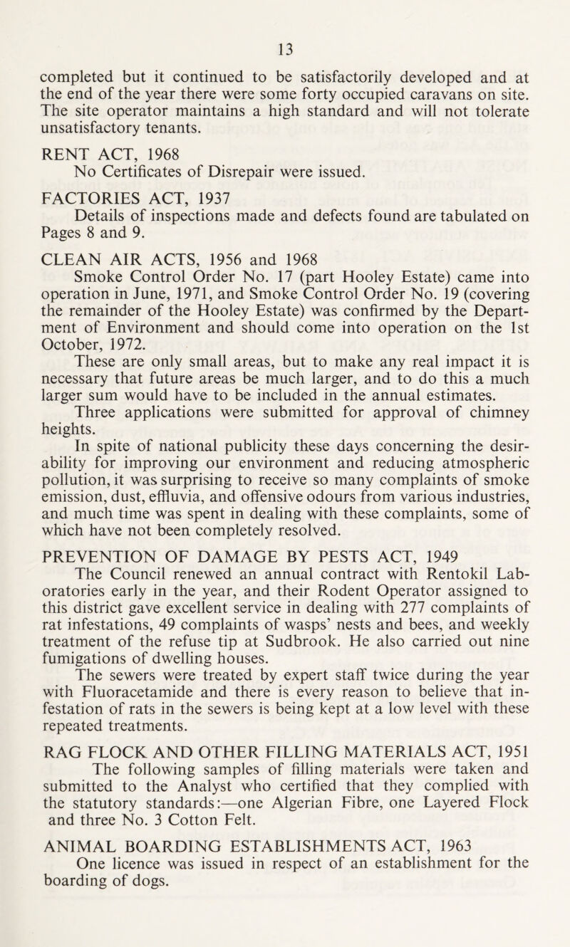 completed but it continued to be satisfactorily developed and at the end of the year there were some forty occupied caravans on site. The site operator maintains a high standard and will not tolerate unsatisfactory tenants. RENT ACT, 1968 No Certificates of Disrepair were issued. FACTORIES ACT, 1937 Details of inspections made and defects found are tabulated on Pages 8 and 9. CLEAN AIR ACTS, 1956 and 1968 Smoke Control Order No. 17 (part Hooley Estate) came into operation in June, 1971, and Smoke Control Order No. 19 (covering the remainder of the Hooley Estate) was confirmed by the Depart- ment of Environment and should come into operation on the 1st October, 1972. These are only small areas, but to make any real impact it is necessary that future areas be much larger, and to do this a much larger sum would have to be included in the annual estimates. Three applications were submitted for approval of chimney heights. In spite of national publicity these days concerning the desir- ability for improving our environment and reducing atmospheric pollution, it was surprising to receive so many complaints of smoke emission, dust, effluvia, and offensive odours from various industries, and much time was spent in dealing with these complaints, some of which have not been completely resolved. PREVENTION OF DAMAGE BY PESTS ACT, 1949 The Council renewed an annual contract with Rentokil Lab- oratories early in the year, and their Rodent Operator assigned to this district gave excellent service in dealing with 277 complaints of rat infestations, 49 complaints of wasps’ nests and bees, and weekly treatment of the refuse tip at Sudbrook. He also carried out nine fumigations of dwelling houses. The sewers were treated by expert staff twice during the year with Fluoracetamide and there is every reason to believe that in- festation of rats in the sewers is being kept at a low level with these repeated treatments. RAG FLOCK AND OTHER FILLING MATERIALS ACT, 1951 The following samples of filling materials were taken and submitted to the Analyst who certified that they complied with the statutory standards:—one Algerian Fibre, one Layered Flock and three No. 3 Cotton Felt. ANIMAL BOARDING ESTABLISHMENTS ACT, 1963 One licence was issued in respect of an establishment for the boarding of dogs.