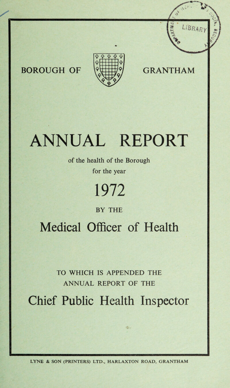 GRANTHAM ANNUAL REPORT of the health of the Borough for the year 1972 BY THE Medical Officer of Health TO WHICH IS APPENDED THE ANNUAL REPORT OF THE Chief Public Health Inspector LYNE & SON (PRINTERS) LTD., HARLAXTON ROAD, GRANTHAM