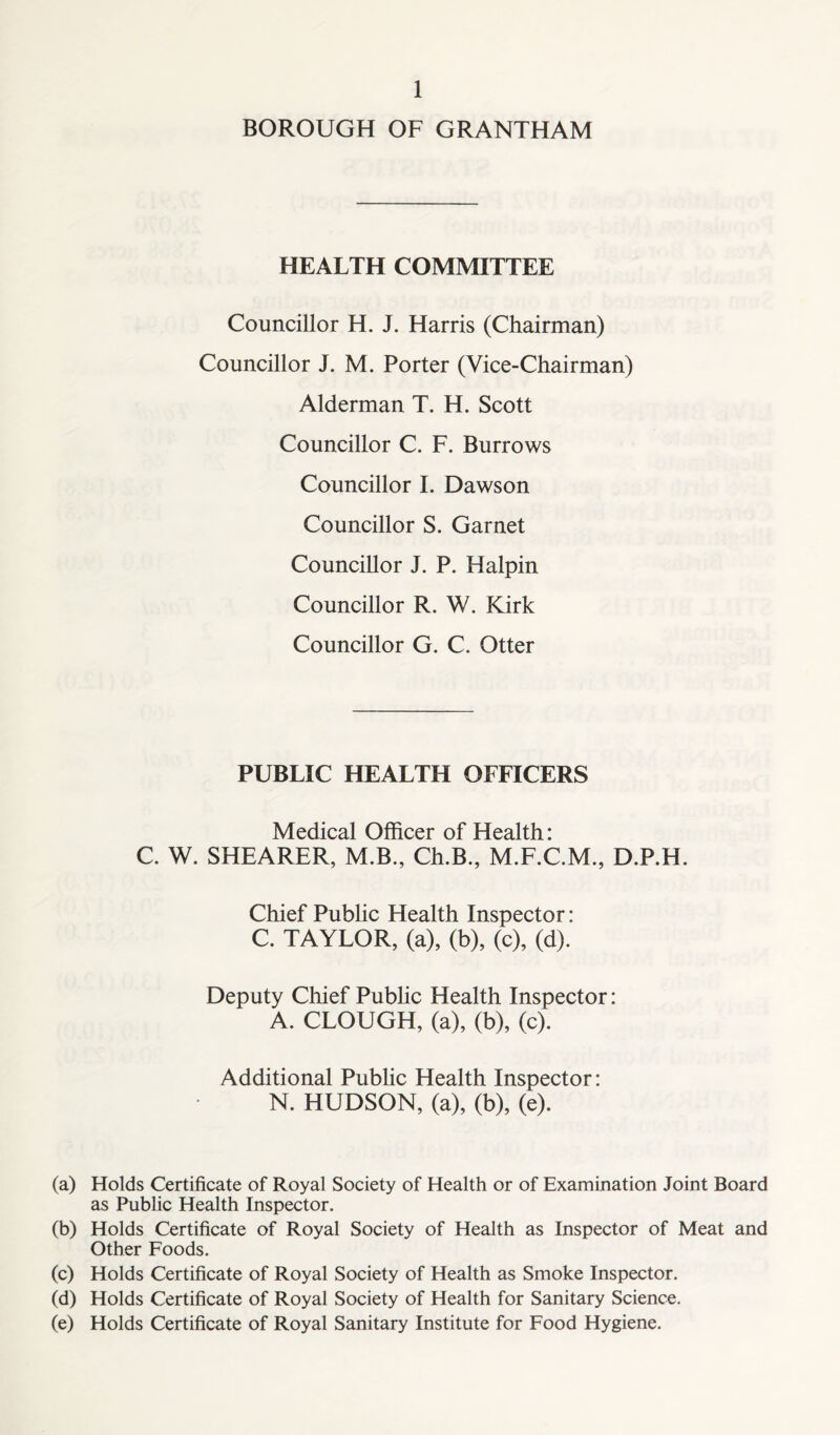BOROUGH OF GRANTHAM HEALTH COMMITTEE Councillor H. J. Harris (Chairman) Councillor J. M. Porter (Vice-Chairman) Alderman T. H. Scott Councillor C. F. Burrows Councillor I. Dawson Councillor S. Garnet Councillor J. P. Halpin Councillor R. W. Kirk Councillor G. C. Otter PUBLIC HEALTH OFFICERS Medical Officer of Health: C. W. SHEARER, M.B., Ch.B., M.F.C.M., D.P.H. Chief Public Health Inspector: C. TAYLOR, (a), (b), (c), (d). Deputy Chief Public Health Inspector: A. CLOUGH, (a), (b), (c). Additional Public Health Inspector: N. HUDSON, (a), (b), (e). (a) Holds Certificate of Royal Society of Health or of Examination Joint Board as Public Health Inspector. (b) Holds Certificate of Royal Society of Health as Inspector of Meat and Other Foods. (c) Holds Certificate of Royal Society of Health as Smoke Inspector. (d) Holds Certificate of Royal Society of Health for Sanitary Science. (e) Holds Certificate of Royal Sanitary Institute for Food Hygiene.